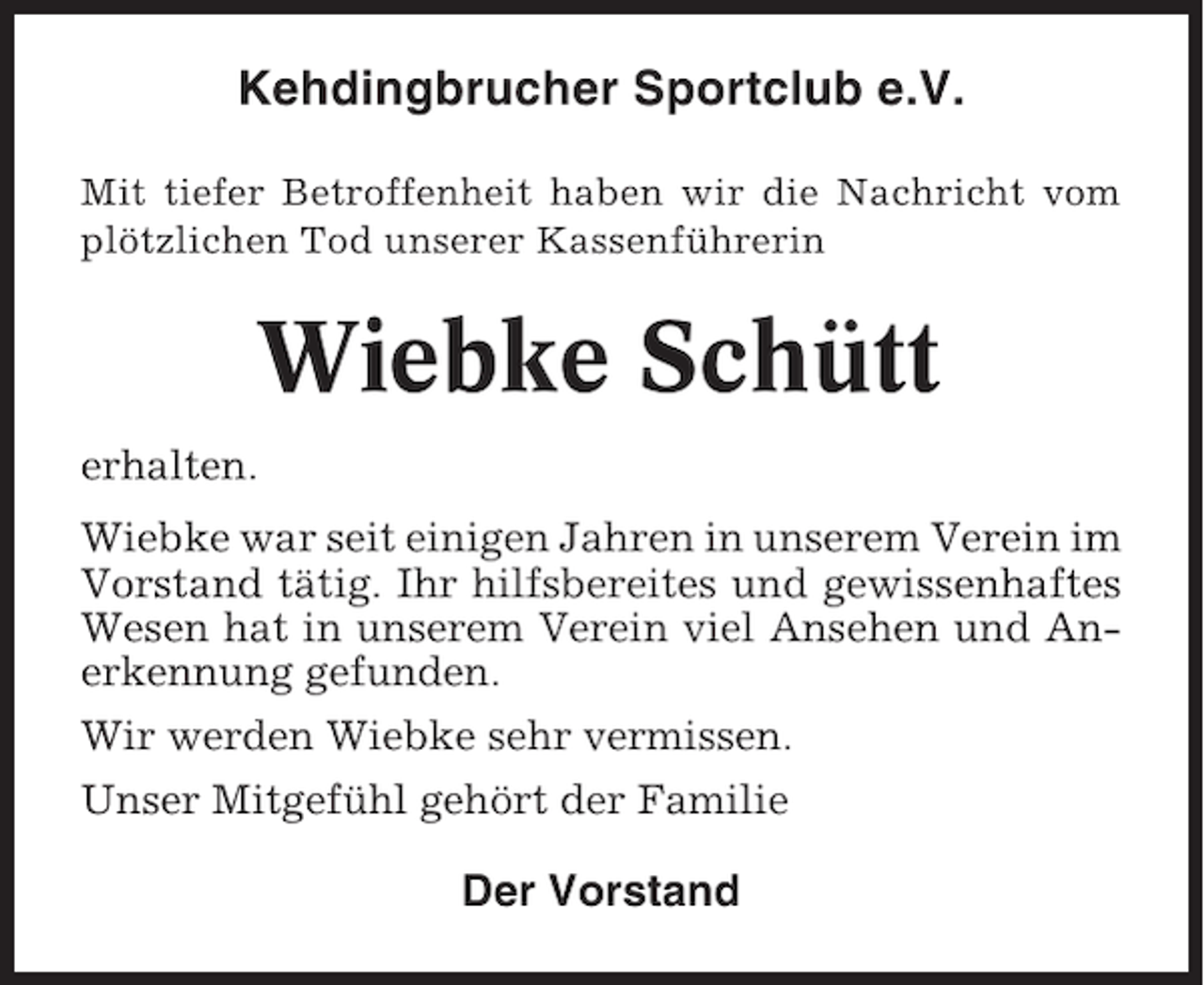 <p>Kehdingbrucher Sportclub e.V.<br />Mit tiefer Betroffenheit haben wir die Nachricht vom<br />plötzlichen Tod unserer Kassenführerin</p><p>Wiebke Schütt<br />erhalten.<br />Wiebke war seit einigen Jahren in unserem Verein im<br />Vorstand tätig. Ihr hilfsbereites und gewissenhaftes<br />Wesen hat in unserem Verein viel Ansehen und Anerkennung gefunden.<br />Wir werden Wiebke sehr vermissen.<br />Unser Mitgefühl gehört der Familie</p><p>Der Vorstand</p>