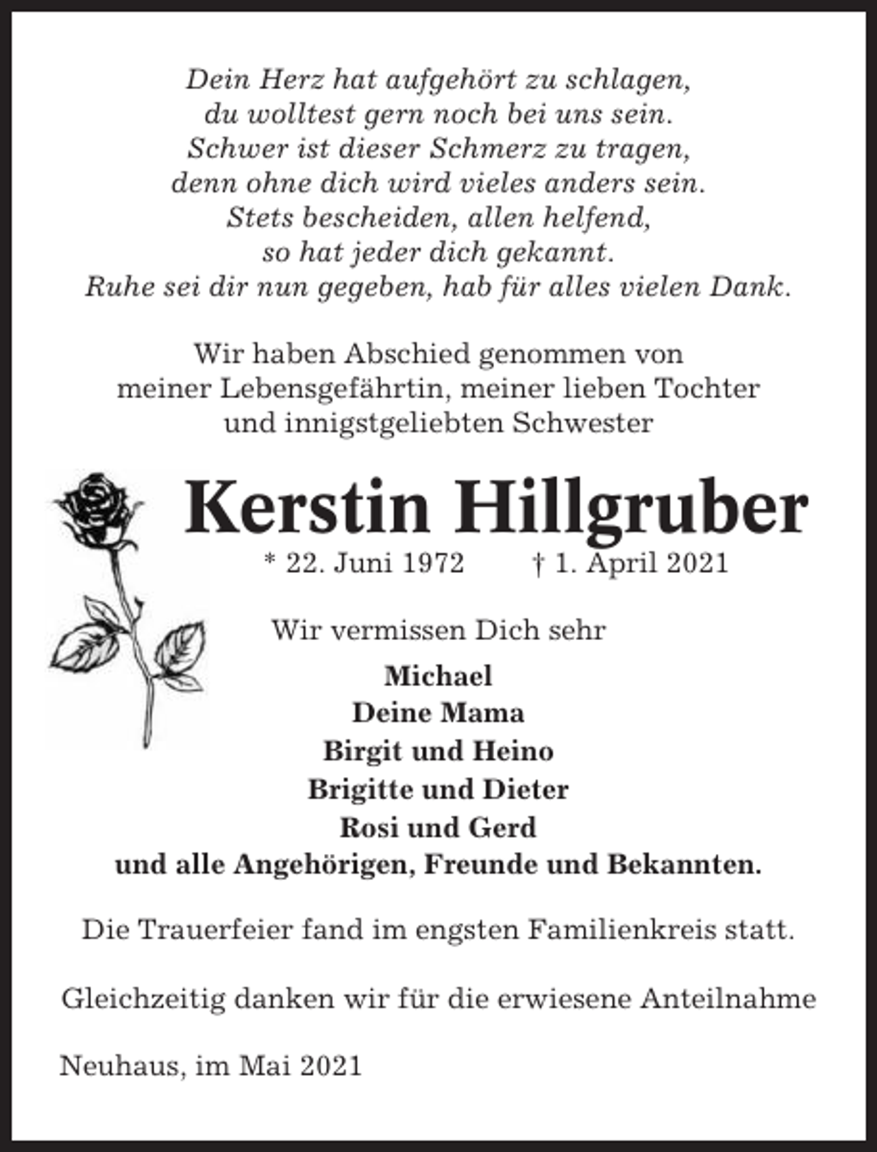 <p>Dein Herz hat aufgehört zu schlagen,<br />du wolltest gern noch bei uns sein.<br />Schwer ist dieser Schmerz zu tragen,<br />denn ohne dich wird vieles anders sein.<br />Stets bescheiden, allen helfend,<br />so hat jeder dich gekannt.<br />Ruhe sei dir nun gegeben, hab für alles vielen Dank.<br />Wir haben Abschied genommen von<br />meiner Lebensgefährtin, meiner lieben Tochter<br />und innigstgeliebten Schwester</p><p>Kerstin Hillgruber<br />* 22. Juni 1972</p><p>† 1. April 2021</p><p>Wir vermissen Dich sehr<br />Michael<br />Deine Mama<br />Birgit und Heino<br />Brigitte und Dieter<br />Rosi und Gerd<br />und alle Angehörigen, Freunde und Bekannten.<br />Die Trauerfeier fand im engsten Familienkreis statt.<br />Gleichzeitig danken wir für die erwiesene Anteilnahme<br />Neuhaus, im Mai 2021</p>
