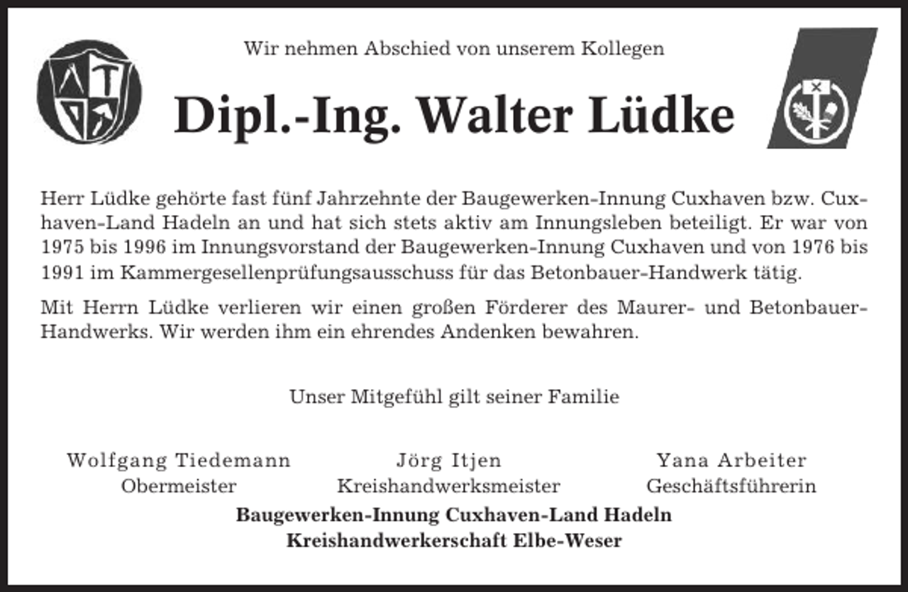 <p>Wir nehmen Abschied von unserem Kollegen</p><p>Dipl.-Ing. Walter Lüdke<br />Herr Lüdke gehörte fast fünf Jahrzehnte der Baugewerken-Innung Cuxhaven bzw. Cuxhaven-Land Hadeln an und hat sich stets aktiv am Innungsleben beteiligt. Er war von<br />1975 bis 1996 im Innungsvorstand der Baugewerken-Innung Cuxhaven und von 1976 bis<br />1991 im Kammergesellenprüfungsausschuss für das Betonbauer-Handwerk tätig.<br />Mit Herrn Lüdke verlieren wir einen großen Förderer des Maurer- und BetonbauerHandwerks. Wir werden ihm ein ehrendes Andenken bewahren.<br />Unser Mitgefühl gilt seiner Familie<br />Wolfgang Tiedemann<br />Jörg Itjen<br />Yana Arbeiter<br />Obermeister<br />Kreishandwerksmeister<br />Geschäftsführerin<br />Baugewerken-Innung Cuxhaven-Land Hadeln<br />Kreishandwerkerschaft Elbe-Weser</p>