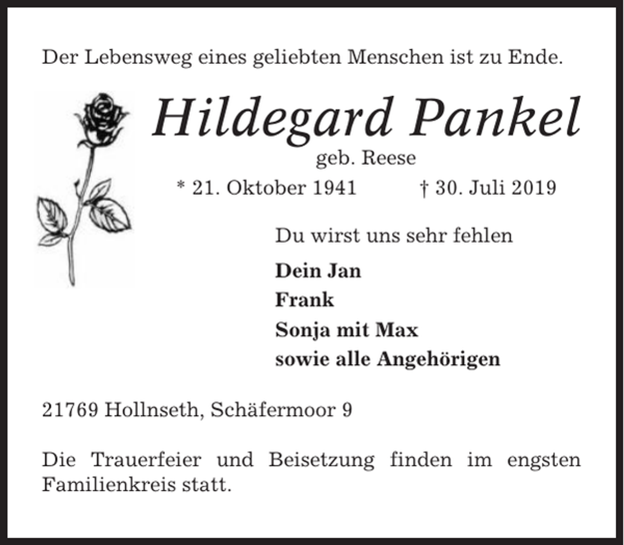 <p>Der Lebensweg eines geliebten Menschen ist zu Ende.</p><p>Hildegard Pankel<br />geb. Reese<br />* 21. Oktober 1941<br />† 30. Juli 2019<br />Du wirst uns sehr fehlen<br />Dein Jan<br />Frank<br />Sonja mit Max<br />sowie alle Angehörigen<br />21769 Hollnseth, Schäfermoor 9<br />Die Trauerfeier und Beisetzung finden im engsten<br />Familienkreis statt.</p>
