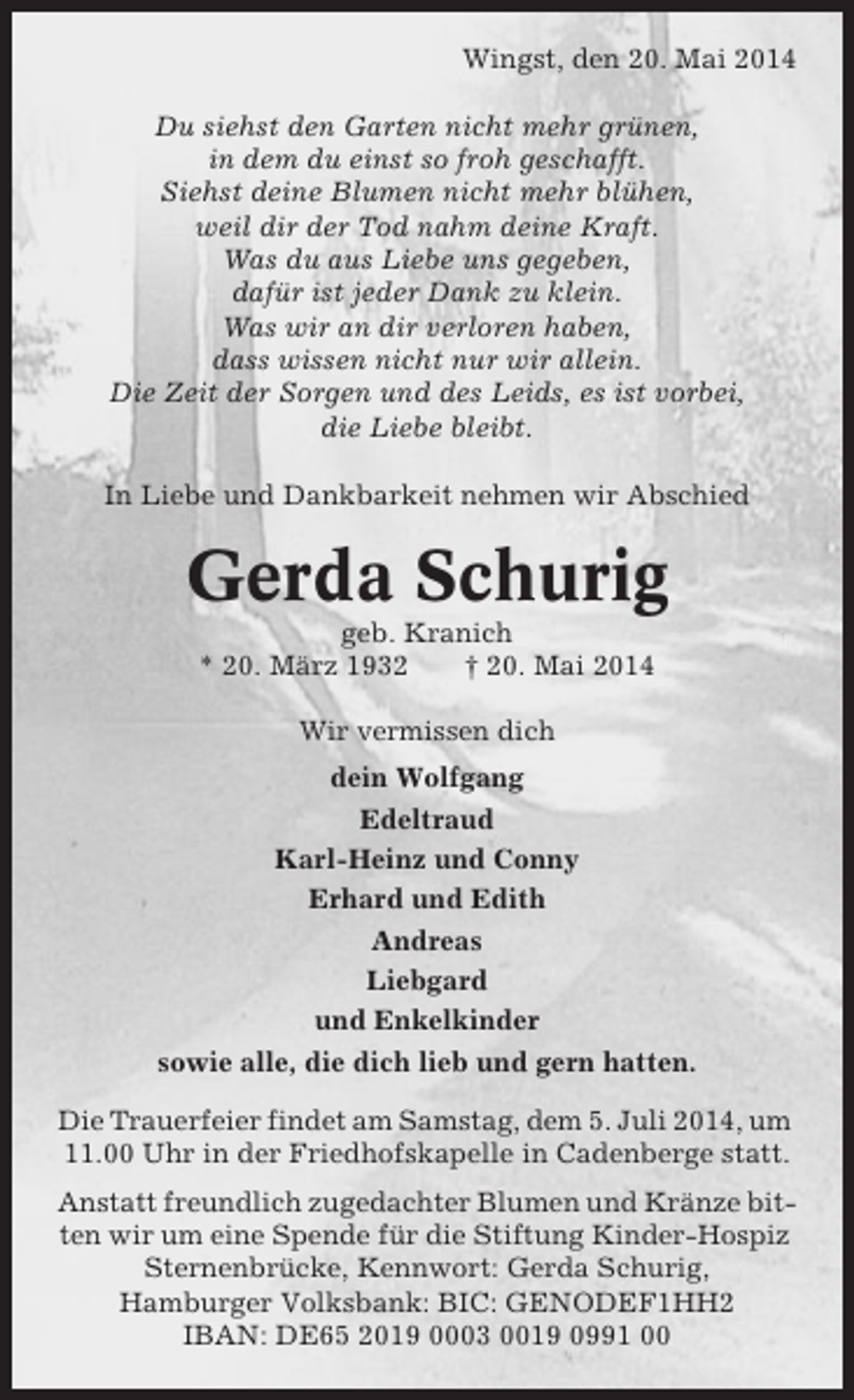 <p>Wingst, den 20. Mai 2014<br />Du siehst den Garten nicht mehr grünen,<br />in dem du einst so froh geschafft.<br />Siehst deine Blumen nicht mehr blühen,<br />weil dir der Tod nahm deine Kraft.<br />Was du aus Liebe uns gegeben,<br />dafür ist jeder Dank zu klein.<br />Was wir an dir verloren haben,<br />dass wissen nicht nur wir allein.<br />Die Zeit der Sorgen und des Leids, es ist vorbei,<br />die Liebe bleibt.<br />In Liebe und Dankbarkeit nehmen wir Abschied</p><p>Gerda Schurig<br />geb. Kranich<br />* 20. März 1932<br />† 20. Mai 2014<br />Wir vermissen dich<br />dein Wolfgang<br />Edeltraud<br />Karl-Heinz und Conny<br />Erhard und Edith<br />Andreas<br />Liebgard<br />und Enkelkinder<br />sowie alle, die dich lieb und gern hatten.<br />Die Trauerfeier findet am Samstag, dem 5. Juli 2014, um<br />11.00 Uhr in der Friedhofskapelle in Cadenberge statt.<br />Anstatt freundlich zugedachter Blumen und Kränze bitten wir um eine Spende für die Stiftung Kinder-Hospiz<br />Sternenbrücke, Kennwort: Gerda Schurig,<br />Hamburger Volksbank: BIC: GENODEF1HH2<br />IBAN: DE65 2019 0003 0019 0991 00</p>