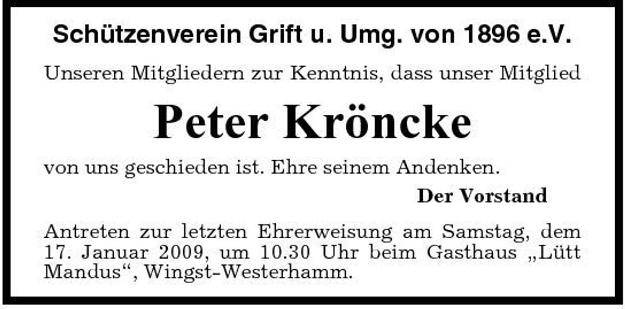 <p>Schützenverein Grift u. Umg. von 1896 e.V.<br />Unseren Mitgliedern zur Kenntnis, dass unser Mitglied</p><p>Peter Kröncke<br />von uns geschieden ist. Ehre seinem Andenken. Der Vorstand Antreten zur letzten Ehrerweisung am Samstag, dem 17. Januar 2009, um 10.30 Uhr beim Gasthaus „Lütt Mandus“, Wingst-Westerhamm.</p>