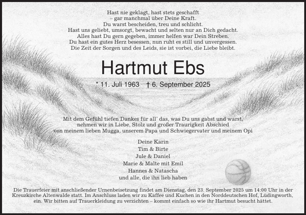 <p>Hast nie geklagt, hast stets geschafft<br />– gar manchmal über Deine Kraft.<br />Du warst bescheiden, treu und schlicht.<br />Hast uns geliebt, umsorgt, bewacht und selten nur an Dich gedacht.<br />Alles hast Du gern gegeben, immer helfen war Dein Streben.<br />Du hast ein gutes Herz besessen, nun ruht es still und unvergessen.<br />Die Zeit der Sorgen und des Leids, sie ist vorbei, die Liebe bleibt.</p><p>Hartmut Ebs<br />* 11. Juli 1963</p><p>† 6. September 2025</p><p>Mit dem Gefühl tiefen Dankes für all’ das, was Du uns gabst und warst,<br />nehmen wir in Liebe, Stolz und großer Traurigkeit Abschied<br />von meinem lieben Mugga, unserem Papa und Schwiegervater und meinem Opi<br />Deine Karin<br />Tim &amp; Birte<br />Jule &amp; Daniel<br />Marie &amp; Malte mit Emil<br />Hannes &amp; Natascha<br />und alle, die ihn lieb haben<br />Die Trauerfeier mit anschließender Urnenbeisetzung findet am Dienstag, den 23. September 2025 um 14:00 Uhr in der<br />Kreuzkirche Altenwalde statt. Im Anschluss laden wir zu Kaffee und Kuchen in den Norddeutschen Hof, Lüdingworth,<br />ein. Wir bitten auf Trauerkleidung zu verzichten – kommt einfach so wie ihr Hartmut besucht hättet.</p>