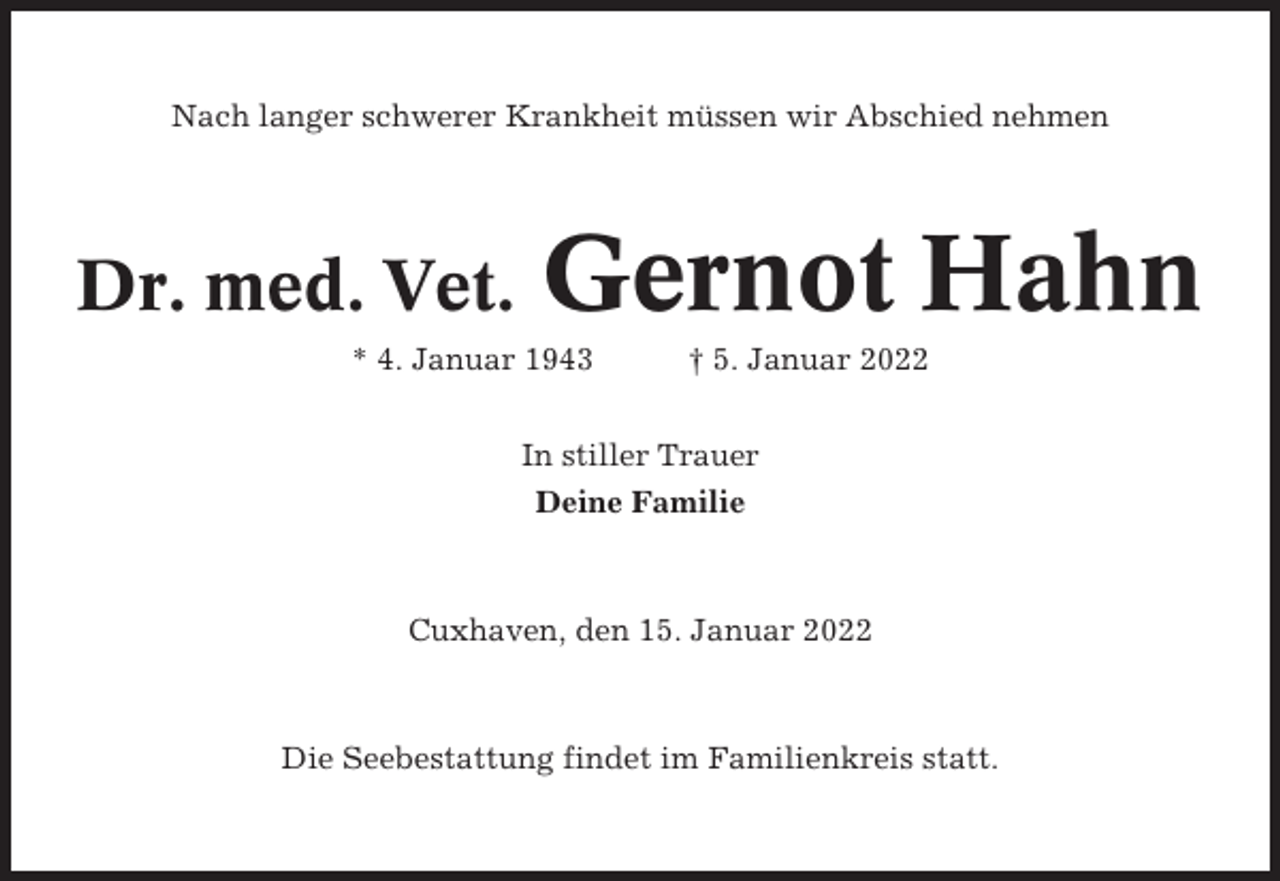 <p>Nach langer schwerer Krankheit müssen wir Abschied nehmen</p><p>Dr. med. Vet.</p><p>Gernot Hahn</p><p>* 4. Januar 1943</p><p>† 5. Januar 2022</p><p>In stiller Trauer<br />Deine Familie</p><p>Cuxhaven, den 15. Januar 2022</p><p>Die Seebestattung findet im Familienkreis statt.</p>