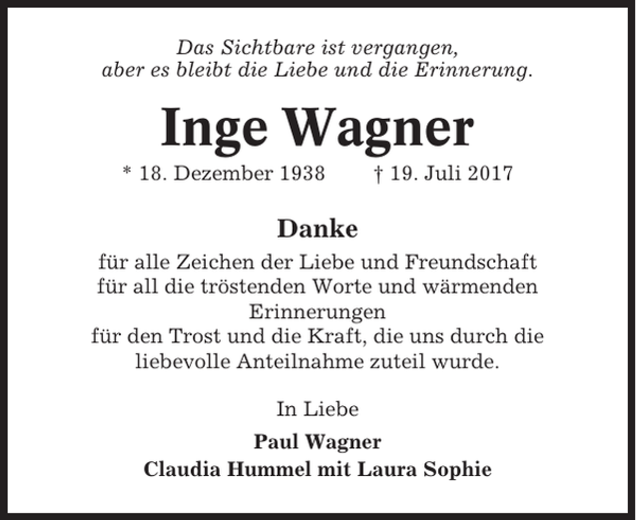 <p>Das Sichtbare ist vergangen,<br />aber es bleibt die Liebe und die Erinnerung.</p><p>Inge Wagner<br />* 18. Dezember 1938</p><p>† 19. Juli 2017</p><p>Danke<br />für alle Zeichen der Liebe und Freundschaft<br />für all die tröstenden Worte und wärmenden<br />Erinnerungen<br />für den Trost und die Kraft, die uns durch die<br />liebevolle Anteilnahme zuteil wurde.<br />In Liebe<br />Paul Wagner<br />Claudia Hummel mit Laura Sophie</p>