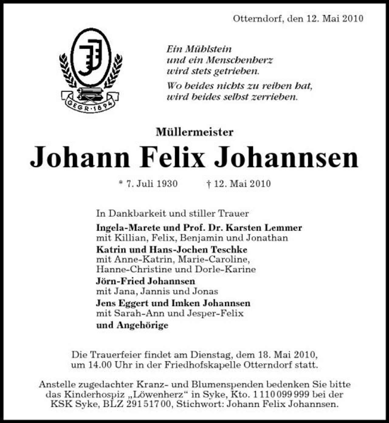 <p>Otterndorf, den 12. Mai 2010</p><p>Ein Mühlstein und ein Menschenherz wird stets getrieben. Wo beides nichts zu reiben hat, wird beides selbst zerrieben.</p><p>Müllermeister</p><p>Johann Felix Johannsen<br />* 7. Juli 1930 † 12. Mai 2010 In Dankbarkeit und stiller Trauer Ingela-Marete und Prof. Dr. Karsten Lemmer mit Killian, Felix, Benjamin und Jonathan Katrin und Hans-Jochen Teschke mit Anne-Katrin, Marie-Caroline, Hanne-Christine und Dorle-Karine Jörn-Fried Johannsen mit Jana, Jannis und Jonas Jens Eggert und Imken Johannsen mit Sarah-Ann und Jesper-Felix und Angehörige Die Trauerfeier findet am Dienstag, dem 18. Mai 2010, um 14.00 Uhr in der Friedhofskapelle Otterndorf statt. Anstelle zugedachter Kranz- und Blumenspenden bedenken Sie bitte das Kinderhospiz „Löwenherz“ in Syke, Kto. 19 bei der KSK Syke, BLZ 291 517 00, Stichwort: Johann Felix Johannsen.</p>