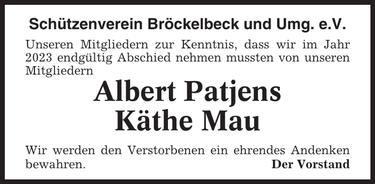 <p>Schützenverein Bröckelbeck und Umg. e.V.<br />Unseren Mitgliedern zur Kenntnis, dass wir im Jahr<br />2023 endgültig Abschied nehmen mussten von unseren<br />Mitgliedern</p><p>Albert Patjens<br />Käthe Mau<br />Wir werden den Verstorbenen ein ehrendes Andenken<br />bewahren.<br />Der Vorstand</p>
