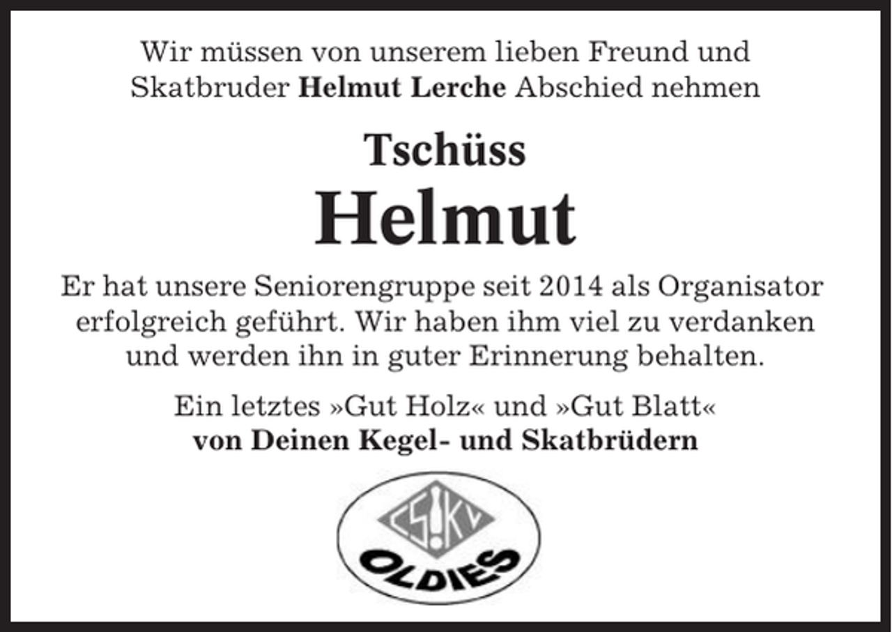 <p>Wir müssen von unserem lieben Freund und<br />Skatbruder Helmut Lerche Abschied nehmen</p><p>Tschüss</p><p>Helmut<br />Er hat unsere Seniorengruppe seit 2014 als Organisator<br />erfolgreich geführt. Wir haben ihm viel zu verdanken<br />und werden ihn in guter Erinnerung behalten.<br />Ein letztes »Gut Holz« und »Gut Blatt«<br />von Deinen Kegel- und Skatbrüdern</p>