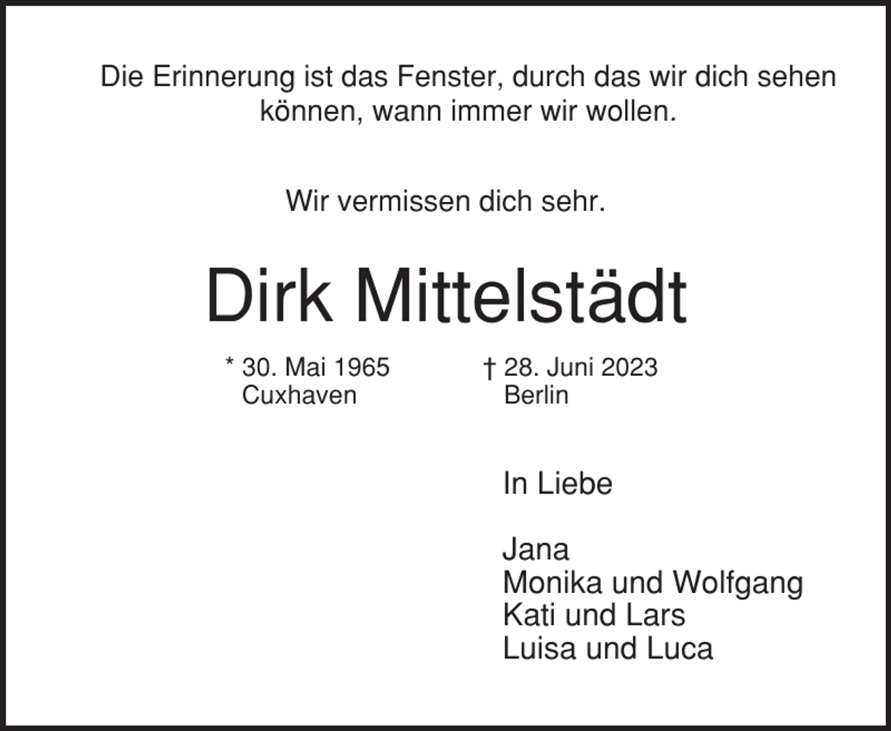 <p>Die Erinnerung ist das Fenster, durch das wir dich sehen<br />können, wann immer wir wollen.<br />Wir vermissen dich sehr.</p><p>Dirk Mittelstädt<br />* 30. Mai 1965<br />Cuxhaven</p><p>† 28. Juni 2023<br />Berlin</p><p>In Liebe<br />Jana<br />Monika und Wolfgang<br />Kati und Lars<br />Luisa und Luca</p>