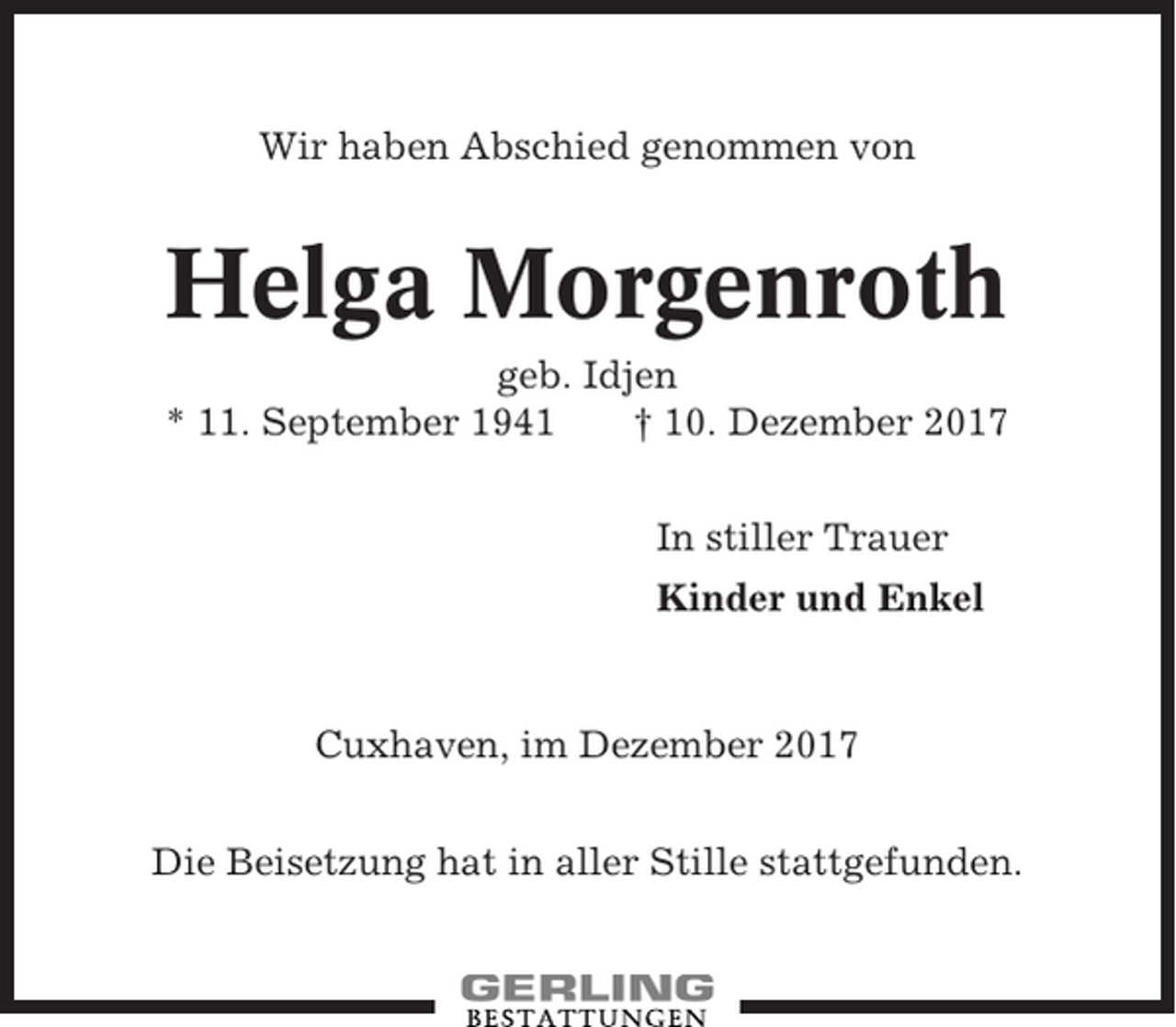 <p>Wir haben Abschied genommen von</p><p>Helga Morgenroth<br />geb. Idjen<br />* 11. September 1941<br />† 10. Dezember 2017<br />In stiller Trauer<br />Kinder und Enkel</p><p>Cuxhaven, im Dezember 2017<br />Die Beisetzung hat in aller Stille stattgefunden.</p>