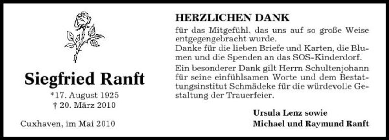 <p>HERZLICHEN DANK<br />für das Mitgefühl, das uns auf so große Weise entgegengebracht wurde. Danke für die lieben Briefe und Karten, die Blumen und die Spenden an das SOS-Kinderdorf. Ein besonderer Dank gilt Herrn Schultenjohann für seine einfühlsamen Worte und dem Bestattungsinstitut Schmädeke für die würdevolle Gestaltung der Trauerfeier. Ursula Lenz sowie Michael und Raymund Ranft</p><p>Siegfried Ranft<br />*17. August 1925 † 20. März 2010 Cuxhaven, im Mai 2010</p>