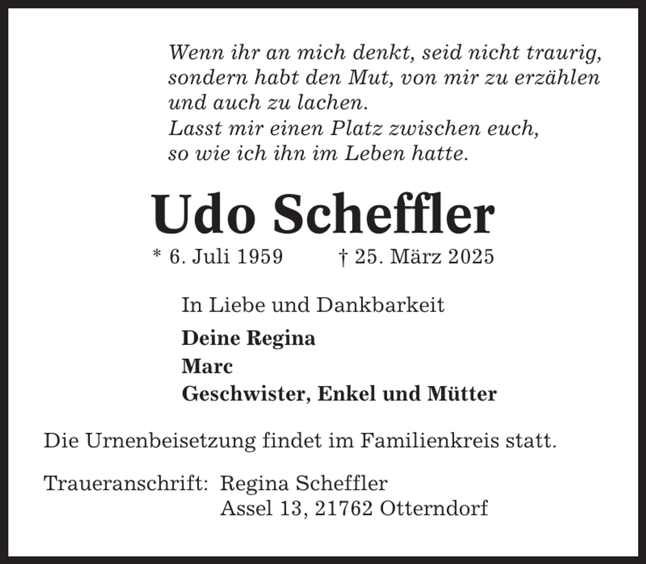 <p>Wenn ihr an mich denkt, seid nicht traurig,<br />sondern habt den Mut, von mir zu erzählen<br />und auch zu lachen.<br />Lasst mir einen Platz zwischen euch,<br />so wie ich ihn im Leben hatte.</p><p>Udo Scheffler<br />* 6. Juli 1959</p><p>† 25. März 2025</p><p>In Liebe und Dankbarkeit<br />Deine Regina<br />Marc<br />Geschwister, Enkel und Mütter<br />Die Urnenbeisetzung findet im Familienkreis statt.<br />Traueranschrift: Regina Scheffler<br />Assel 13, 21762 Otterndorf</p>