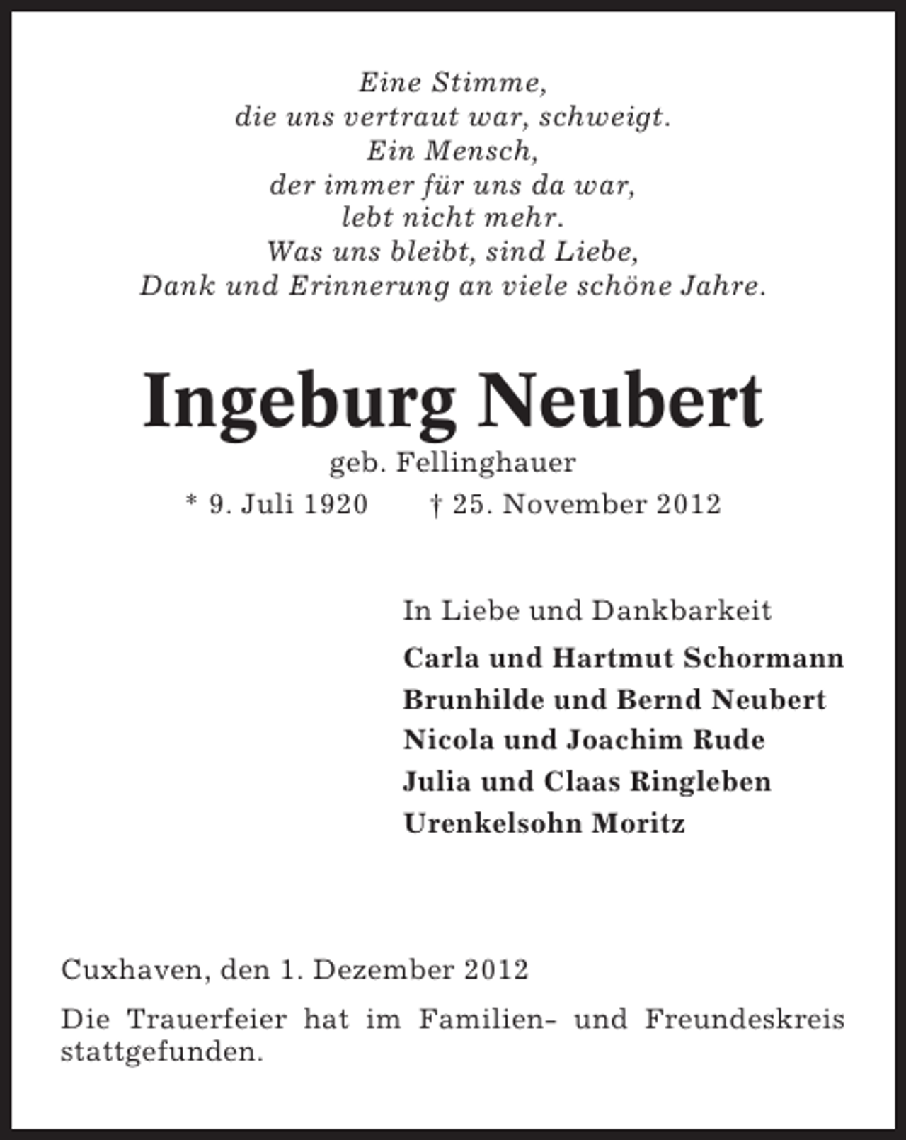 <p>Eine Stimme,<br />die uns vertraut war, schweigt.<br />Ein Mensch,<br />der immer für uns da war,<br />lebt nicht mehr.<br />Was uns bleibt, sind Liebe,<br />Dank und Erinnerung an viele schöne Jahre.</p><p>Ingeburg Neubert<br />geb. Fellinghauer<br />* 9. Juli 1920<br />† 25. November 2012</p><p>In Liebe und Dankbarkeit<br />Carla und Hartmut Schormann<br />Brunhilde und Bernd Neubert<br />Nicola und Joachim Rude<br />Julia und Claas Ringleben<br />Urenkelsohn Moritz</p><p>Cuxhaven, den 1. Dezember 2012<br />Die Trauerfeier hat im Familien- und Freundeskreis<br />stattgefunden.</p>