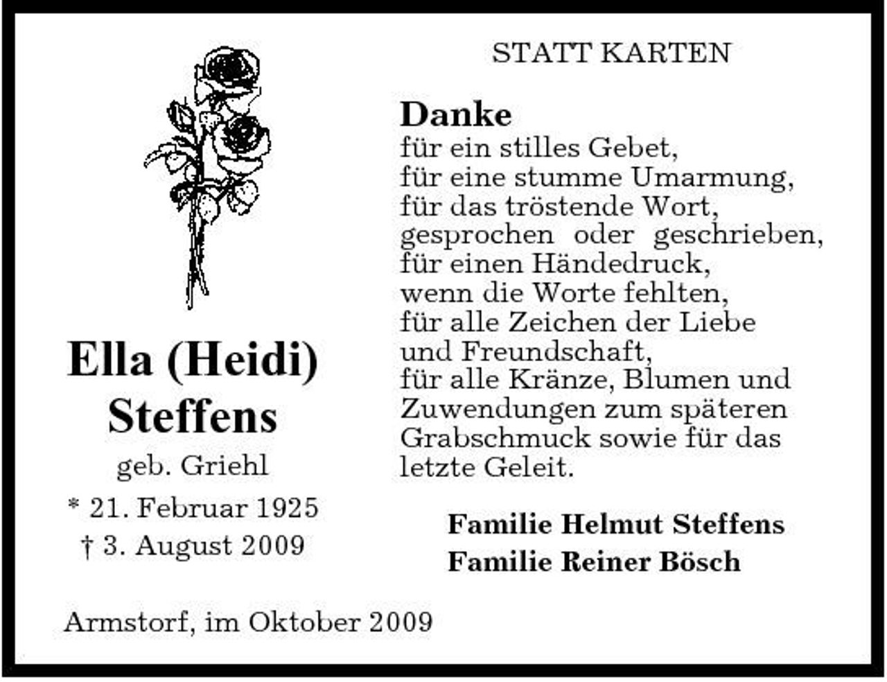 <p>STATT KARTEN</p><p>Danke<br />für ein stilles Gebet, für eine stumme Umarmung, für das tröstende Wort, gesprochen oder geschrieben, für einen Händedruck, wenn die Worte fehlten, für alle Zeichen der Liebe und Freundschaft, für alle Kränze, Blumen und Zuwendungen zum späteren Grabschmuck sowie für das letzte Geleit. Familie Helmut Steffens Familie Reiner Bösch</p><p>Ella (Heidi) Steffens<br />geb. Griehl * 21. Februar 1925 † 3. August 2009</p><p>Armstorf, im Oktober 2009</p>