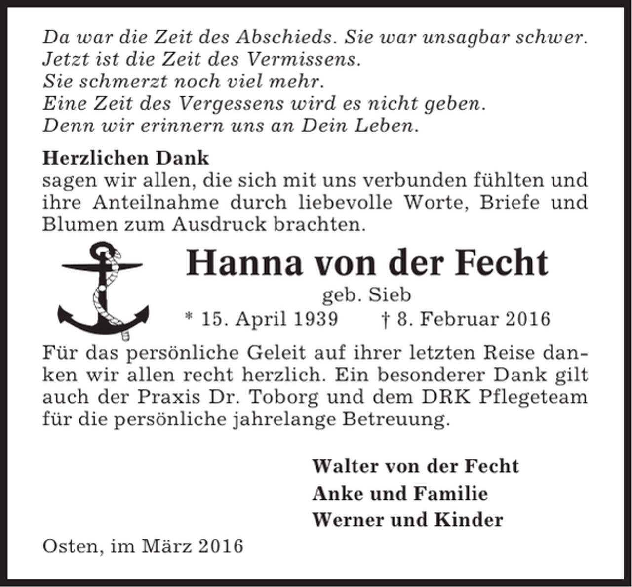 <p>Da war die Zeit des Abschieds. Sie war unsagbar schwer.<br />Jetzt ist die Zeit des Vermissens.<br />Sie schmerzt noch viel mehr.<br />Eine Zeit des Vergessens wird es nicht geben.<br />Denn wir erinnern uns an Dein Leben.<br />Herzlichen Dank<br />sagen wir allen, die sich mit uns verbunden fühlten und<br />ihre Anteilnahme durch liebevolle Worte, Briefe und<br />Blumen zum Ausdruck brachten.</p><p>Hanna von der Fecht<br />geb. Sieb<br />* 15. April 1939<br />† 8. Februar 2016<br />Für das persönliche Geleit auf ihrer letzten Reise danken wir allen recht herzlich. Ein besonderer Dank gilt<br />auch der Praxis Dr. Toborg und dem DRK Pflegeteam<br />für die persönliche jahrelange Betreuung.<br />Walter von der Fecht<br />Anke und Familie<br />Werner und Kinder<br />Osten, im März 2016</p>