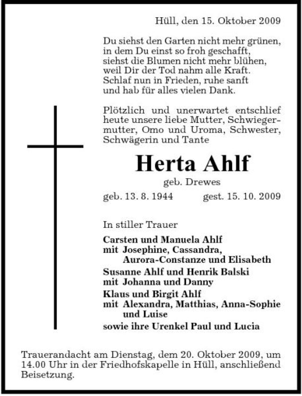 <p>Hüll, den 15. Oktober 2009 Du siehst den Garten nicht mehr grünen, in dem Du einst so froh geschafft, siehst die Blumen nicht mehr blühen, weil Dir der Tod nahm alle Kraft. Schlaf nun in Frieden, ruhe sanft und hab für alles vielen Dank. Plötzlich und unerwartet entschlief heute unsere liebe Mutter, Schwiegermutter, Omo und Uroma, Schwester, Schwägerin und Tante</p><p>Herta Ahlf<br />geb. Drewes geb. 13. 8. 1944 gest. 15. 10. 2009 In stiller Trauer Carsten und Manuela Ahlf mit Josephine, Cassandra, Aurora-Constanze und Elisabeth Susanne Ahlf und Henrik Balski mit Johanna und Danny Klaus und Birgit Ahlf mit Alexandra, Matthias, Anna-Sophie und Luise sowie ihre Urenkel Paul und Lucia Trauerandacht am Dienstag, dem 20. Oktober 2009, um 14.00 Uhr in der Friedhofskapelle in Hüll, anschließend Beisetzung.</p>