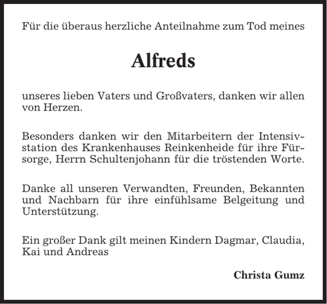 <p>Für die überaus herzliche Anteilnahme zum Tod meines</p><p>Alfreds<br />unseres lieben Vaters und Großvaters, danken wir allen<br />von Herzen.<br />Besonders danken wir den Mitarbeitern der Intensivstation des Krankenhauses Reinkenheide für ihre Fürsorge, Herrn Schultenjohann für die tröstenden Worte.<br />Danke all unseren Verwandten, Freunden, Bekannten<br />und Nachbarn für ihre einfühlsame Belgeitung und<br />Unterstützung.<br />Ein großer Dank gilt meinen Kindern Dagmar, Claudia,<br />Kai und Andreas<br />Christa Gumz</p>