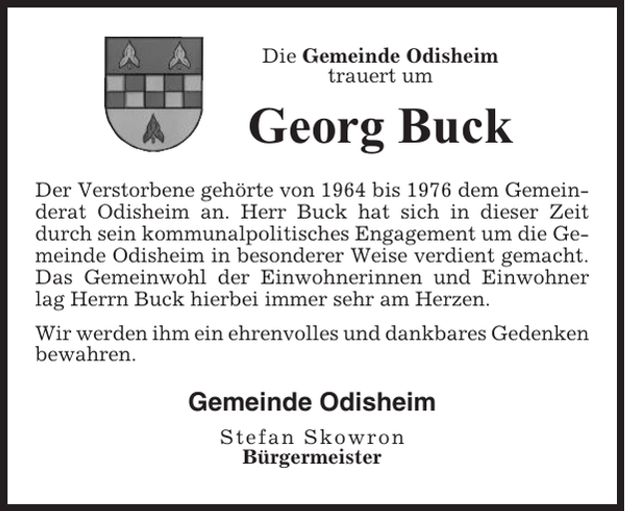 <p>Die Gemeinde Odisheim<br />trauert um</p><p>Georg Buck<br />Der Verstorbene gehörte von 1964 bis 1976 dem Gemeinderat Odisheim an. Herr Buck hat sich in dieser Zeit<br />durch sein kommunalpolitisches Engagement um die Gemeinde Odisheim in besonderer Weise verdient gemacht.<br />Das Gemeinwohl der Einwohnerinnen und Einwohner<br />lag Herrn Buck hierbei immer sehr am Herzen.<br />Wir werden ihm ein ehrenvolles und dankbares Gedenken<br />bewahren.</p><p>Gemeinde Odisheim<br />Stefan Skowron<br />Bürgermeister</p>