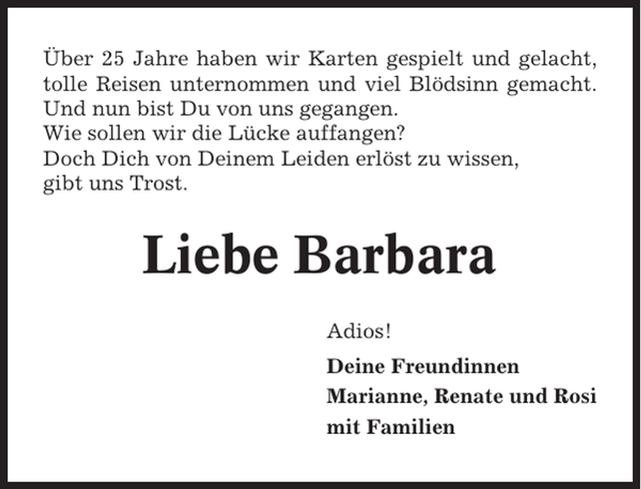 <p>Über 25 Jahre haben wir Karten gespielt und gelacht,<br />tolle Reisen unternommen und viel Blödsinn gemacht.<br />Und nun bist Du von uns gegangen.<br />Wie sollen wir die Lücke auffangen?<br />Doch Dich von Deinem Leiden erlöst zu wissen,<br />gibt uns Trost.</p><p>Liebe Barbara<br />Adios!<br />Deine Freundinnen<br />Marianne, Renate und Rosi<br />mit Familien</p>
