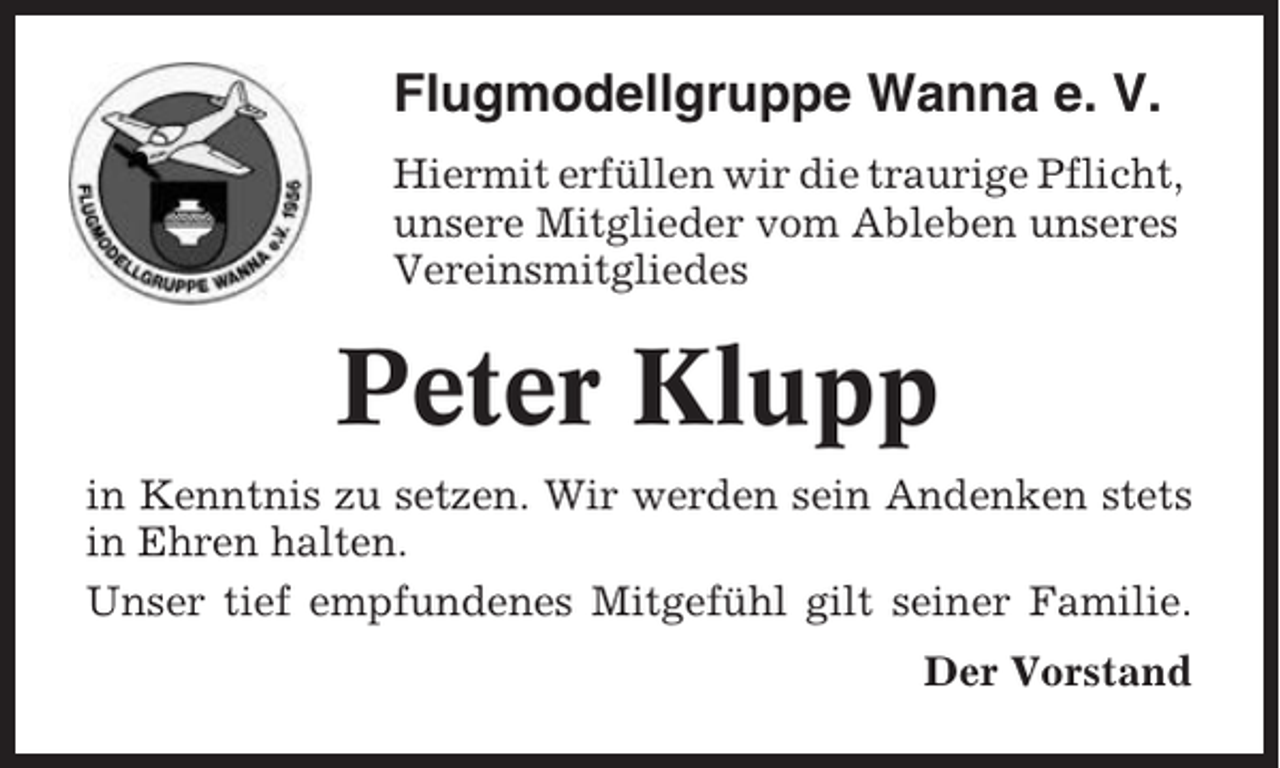 <p>Flugmodellgruppe Wanna e. V.<br />Hiermit erfüllen wir die traurige Pflicht,<br />unsere Mitglieder vom Ableben unseres<br />Vereinsmitgliedes</p><p>Peter Klupp<br />in Kenntnis zu setzen. Wir werden sein Andenken stets<br />in Ehren halten.<br />Unser tief empfundenes Mitgefühl gilt seiner Familie.<br />Der Vorstand</p>