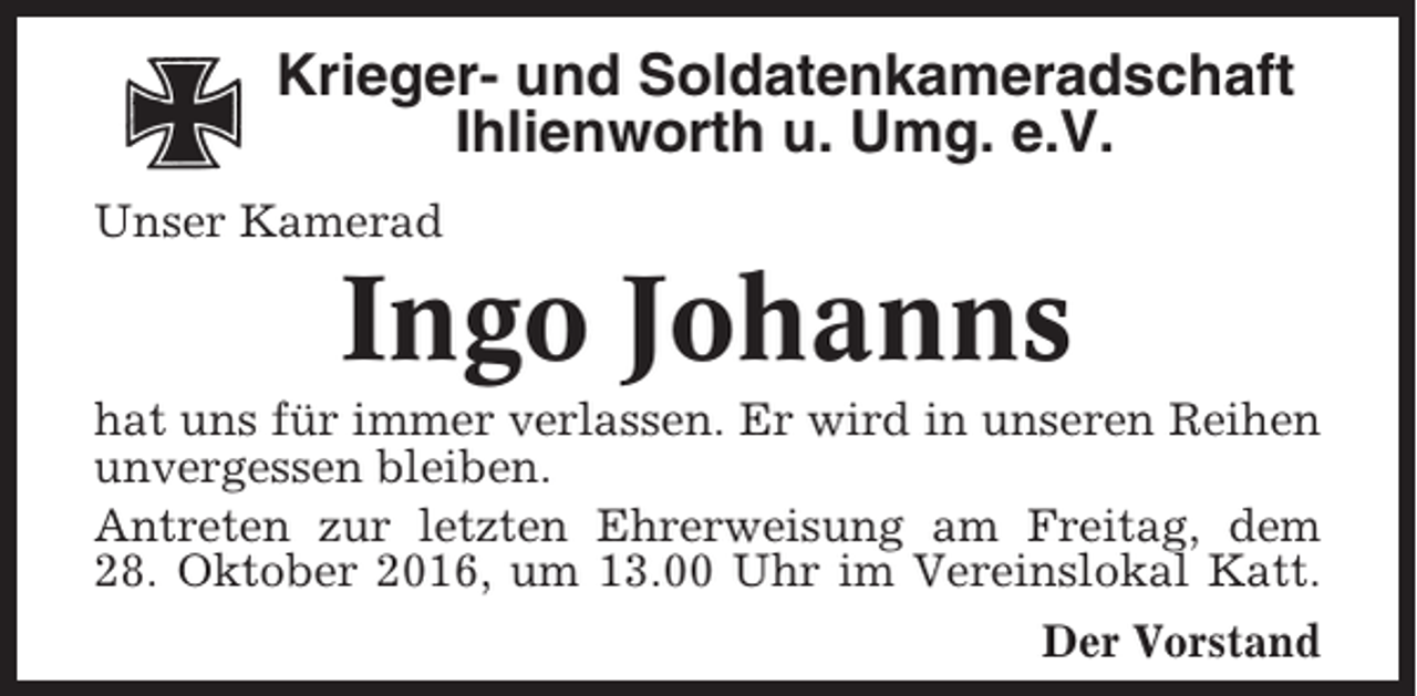 <p>Krieger- und Soldatenkameradschaft<br />Ihlienworth u. Umg. e.V.<br />Unser Kamerad</p><p>Ingo Johanns<br />hat uns für immer verlassen. Er wird in unseren Reihen<br />unvergessen bleiben.<br />Antreten zur letzten Ehrerweisung am Freitag, dem<br />28. Oktober 2016, um 13.00 Uhr im Vereinslokal Katt.<br />Der Vorstand</p>