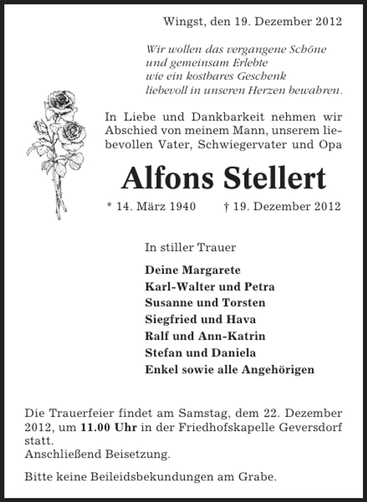 <p>Wingst, den 19. Dezember 2012<br />Wir wollen das vergangene Schöne<br />und gemeinsam Erlebte<br />wie ein kostbares Geschenk<br />liebevoll in unseren Herzen bewahren.<br />In Liebe und Dankbarkeit nehmen wir<br />Abschied von meinem Mann, unserem liebevollen Vater, Schwiegervater und Opa</p>
<p>Alfons Stellert<br />* 14. März 1940</p>
<p>† 19. Dezember 2012</p>
<p>In stiller Trauer<br />Deine Margarete<br />Karl-Walter und Petra<br />Susanne und Torsten<br />Siegfried und Hava<br />Ralf und Ann-Katrin<br />Stefan und Daniela<br />Enkel sowie alle Angehörigen</p>
<p>Die Trauerfeier findet am Samstag, dem 22. Dezember<br />2012, um 11.00 Uhr in der Friedhofskapelle Geversdorf<br />statt.<br />Anschließend Beisetzung.<br />Bitte keine Beileidsbekundungen am Grabe.</p>