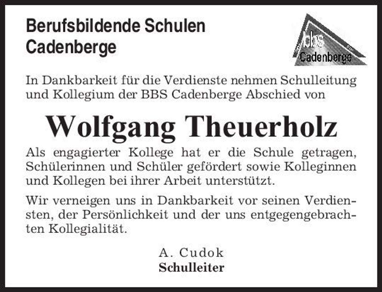 <p>Berufsbildende Schulen Cadenberge<br />In Dankbarkeit für die Verdienste nehmen Schulleitung und Kollegium der BBS Cadenberge Abschied von</p><p>Wolfgang Theuerholz<br />Als engagierter Kollege hat er die Schule getragen, Schülerinnen und Schüler gefördert sowie Kolleginnen und Kollegen bei ihrer Arbeit unterstützt. Wir verneigen uns in Dankbarkeit vor seinen Verdiensten, der Persönlichkeit und der uns entgegengebrachten Kollegialität. A. Cudok Schulleiter</p>