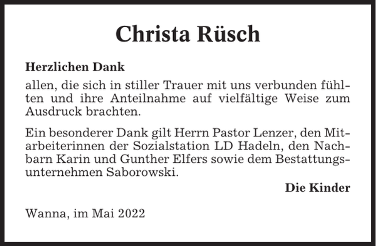 <p>Christa Rüsch<br />Herzlichen Dank<br />allen, die sich in stiller Trauer mit uns verbunden fühlten und ihre Anteilnahme auf vielfältige Weise zum<br />Ausdruck brachten.<br />Ein besonderer Dank gilt Herrn Pastor Lenzer, den Mitarbeiterinnen der Sozialstation LD Hadeln, den Nachbarn Karin und Gunther Elfers sowie dem Bestattungsunternehmen Saborowski.<br />Die Kinder<br />Wanna, im Mai 2022</p>