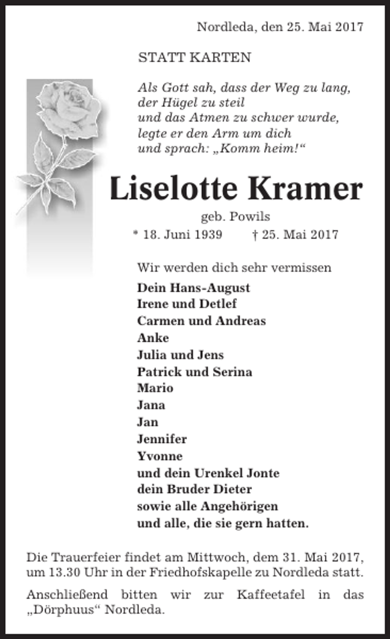 <p>Nordleda, den 25. Mai 2017</p><p>STATT KARTEN<br />Als Gott sah, dass der Weg zu lang,<br />der Hügel zu steil<br />und das Atmen zu schwer wurde,<br />legte er den Arm um dich<br />und sprach: „Komm heim!“</p><p>Liselotte Kramer<br />geb. Powils<br />* 18. Juni 1939<br />† 25. Mai 2017<br />Wir werden dich sehr vermissen<br />Dein Hans-August<br />Irene und Detlef<br />Carmen und Andreas<br />Anke<br />Julia und Jens<br />Patrick und Serina<br />Mario<br />Jana<br />Jan<br />Jennifer<br />Yvonne<br />und dein Urenkel Jonte<br />dein Bruder Dieter<br />sowie alle Angehörigen<br />und alle, die sie gern hatten.<br />Die Trauerfeier findet am Mittwoch, dem 31. Mai 2017,<br />um 13.30 Uhr in der Friedhofskapelle zu Nordleda statt.<br />Anschließend bitten wir<br />„Dörphuus“ Nordleda.</p><p>zur</p><p>Kaffeetafel</p><p>in</p><p>das</p>