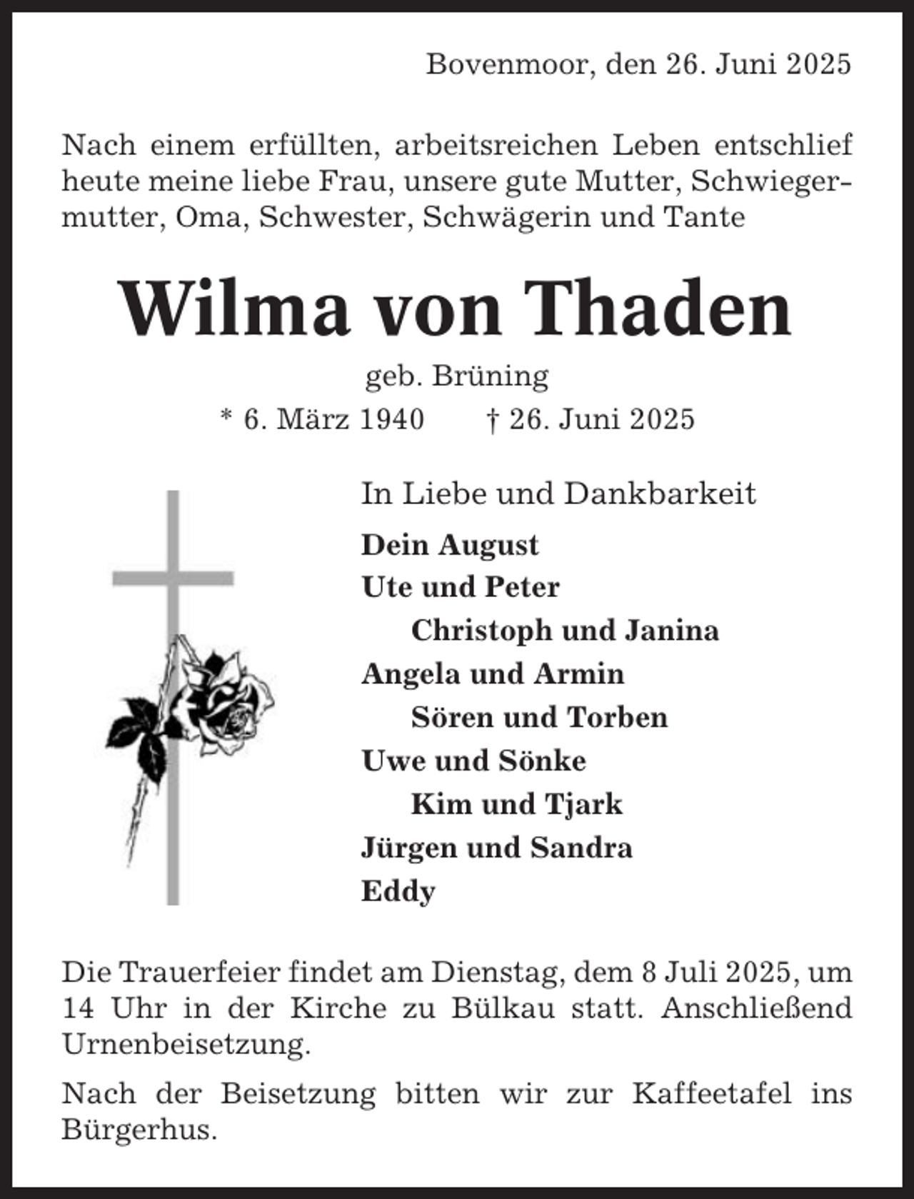 <p>Bovenmoor, den 26. Juni 2025<br />Nach einem erfüllten, arbeitsreichen Leben entschlief<br />heute meine liebe Frau, unsere gute Mutter, Schwiegermutter, Oma, Schwester, Schwägerin und Tante</p><p>Wilma von Thaden<br />geb. Brüning<br />* 6. März 1940<br />† 26. Juni 2025</p><p>In Liebe und Dankbarkeit<br />Dein August<br />Ute und Peter<br />Christoph und Janina<br />Angela und Armin<br />Sören und Torben<br />Uwe und Sönke<br />Kim und Tjark<br />Jürgen und Sandra<br />Eddy<br />Die Trauerfeier findet am Dienstag, dem 8 Juli 2025, um<br />14 Uhr in der Kirche zu Bülkau statt. Anschließend<br />Urnenbeisetzung.<br />Nach der Beisetzung bitten wir zur Kaffeetafel ins<br />Bürgerhus.</p>