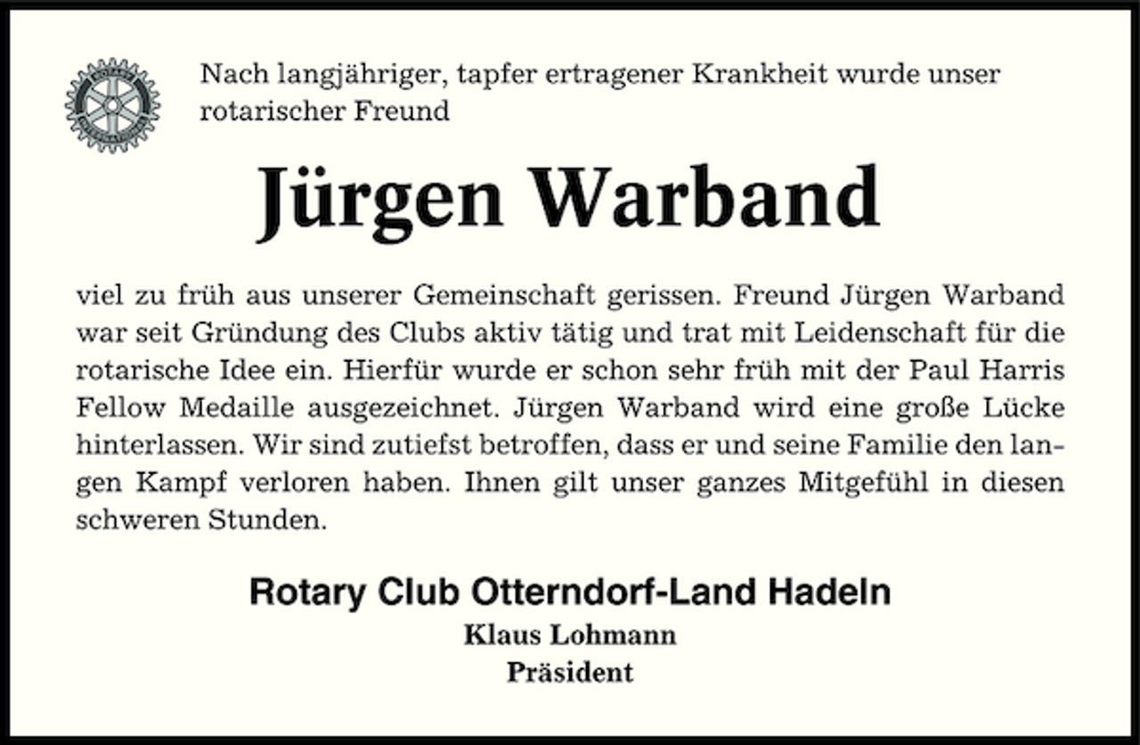 <p>Nach langjähriger, tapfer ertragener Krankheit wurde unser rotarischer Freund</p><p>Jürgen Warband<br />viel zu früh aus unserer Gemeinschaft gerissen. Freund Jürgen Warband war seit Gründung des Clubs aktiv tätig und trat mit Leidenschaft für die rotarische Idee ein. Hierfür wurde er schon sehr früh mit der Paul Harris Fellow Medaille ausgezeichnet. Jürgen Warband wird eine große Lücke hinterlassen. Wir sind zutiefst betroffen, dass er und seine Familie den langen Kampf verloren haben. Ihnen gilt unser ganzes Mitgefühl in diesen schweren Stunden.</p><p>Rotary Club Otterndorf-Land Hadeln<br />Klaus Lohmann Präsident</p>