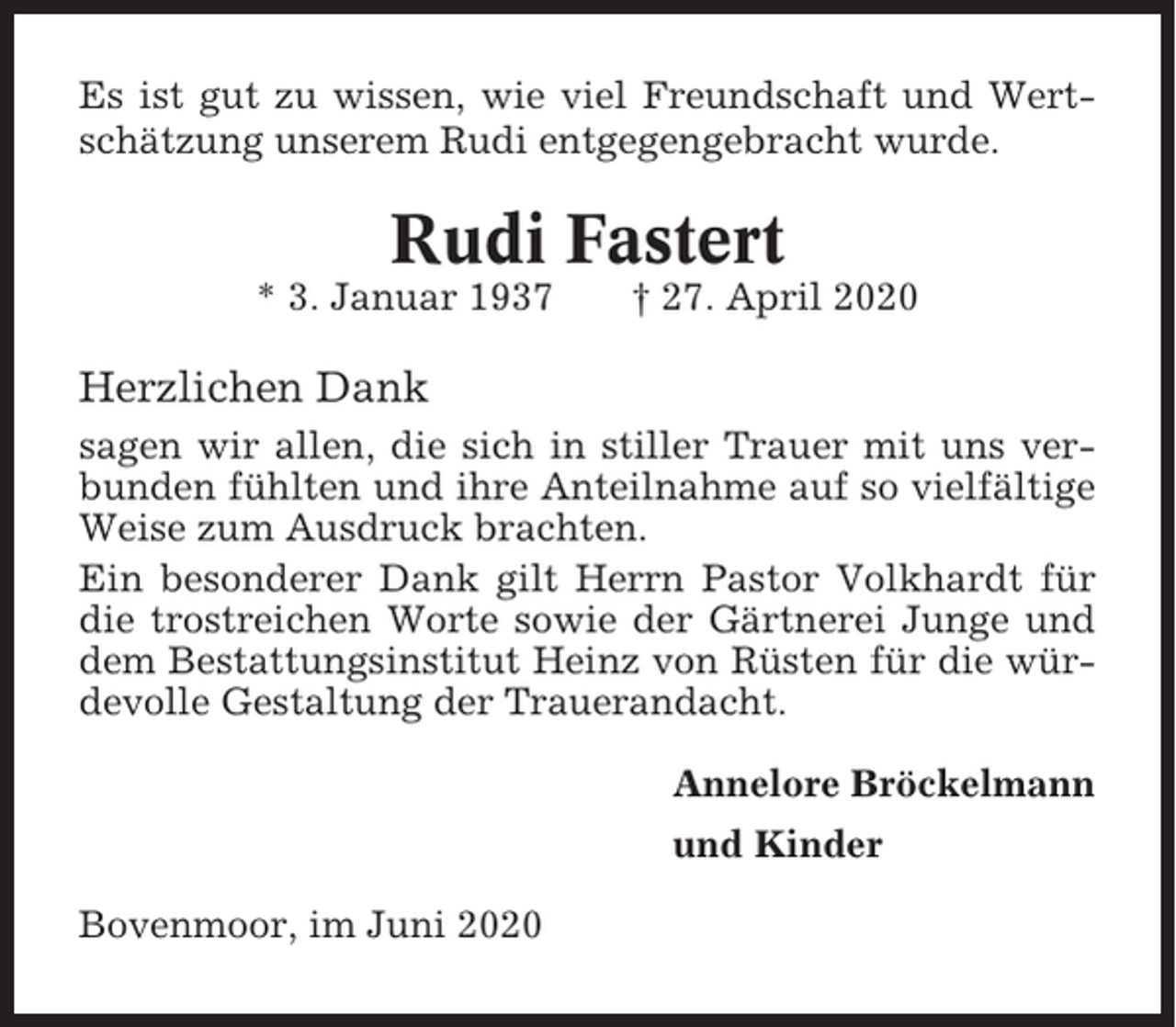 <p>Es ist gut zu wissen, wie viel Freundschaft und Wertschätzung unserem Rudi entgegengebracht wurde.</p><p>Rudi Fastert<br />* 3. Januar 1937</p><p>† 27. April 2020</p><p>Herzlichen Dank<br />sagen wir allen, die sich in stiller Trauer mit uns verbunden fühlten und ihre Anteilnahme auf so vielfältige<br />Weise zum Ausdruck brachten.<br />Ein besonderer Dank gilt Herrn Pastor Volkhardt für<br />die trostreichen Worte sowie der Gärtnerei Junge und<br />dem Bestattungsinstitut Heinz von Rüsten für die würdevolle Gestaltung der Trauerandacht.<br />Annelore Bröckelmann<br />und Kinder<br />Bovenmoor, im Juni 2020</p>