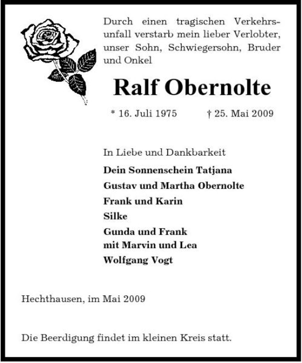<p>Durch einen tragischen Verkehrsunfall verstarb mein lieber Verlobter, unser Sohn, Schwiegersohn, Bruder und Onkel</p><p>Ralf Obernolte<br />* 16. Juli 1975 † 25. Mai 2009 In Liebe und Dankbarkeit Dein Sonnenschein Tatjana Gustav und Martha Obernolte Frank und Karin Silke Gunda und Frank mit Marvin und Lea Wolfgang Vogt</p><p>Hechthausen, im Mai 2009</p><p>Die Beerdigung findet im kleinen Kreis statt.</p>