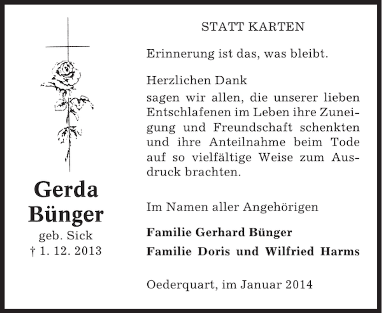 <p>STATT KARTEN<br />Erinnerung ist das, was bleibt.<br />Herzlichen Dank<br />sagen wir allen, die unserer lieben<br />Entschlafenen im Leben ihre Zuneigung und Freundschaft schenkten<br />und ihre Anteilnahme beim Tode<br />auf so vielfältige Weise zum Ausdruck brachten.</p><p>Gerda<br />Bünger<br />geb. Sick<br />† 1. 12. 2013</p><p>Im Namen aller Angehörigen<br />Familie Gerhard Bünger<br />Familie Doris und Wilfried Harms<br />Oederquart, im Januar 2014</p>