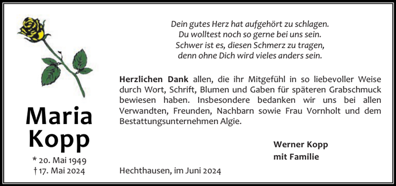 <p>Dein gutes Herz hat aufgehört zu schlagen.<br />Du wolltest noch so gerne bei uns sein.<br />Schwer ist es, diesen Schmerz zu tragen,<br />denn ohne Dich wird vieles anders sein.</p><p>Maria<br />Kopp<br />* 20. Mai 1949<br />† 17. Mai 2024</p><p>Herzlichen Dank allen, die ihr Mitgefühl in so liebevoller Weise<br />durch Wort, Schrift, Blumen und Gaben für späteren Grabschmuck<br />bewiesen haben. Insbesondere bedanken wir uns bei allen<br />Verwandten, Freunden, Nachbarn sowie Frau Vornholt und dem<br />Bestattungsunternehmen Algie.<br />Werner Kopp<br />mit Familie<br />Hechthausen, im Juni 2024</p>