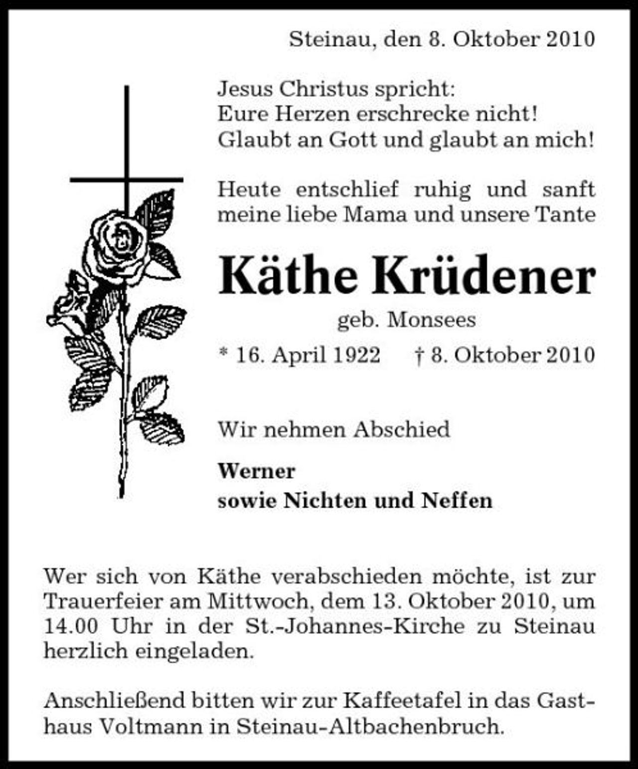 <p>Steinau, den 8. Oktober 2010 Jesus Christus spricht: Eure Herzen erschrecke nicht! Glaubt an Gott und glaubt an mich! Heute entschlief ruhig und sanft meine liebe Mama und unsere Tante</p><p>Käthe Krüdener<br />geb. Monsees * 16. April 1922 † 8. Oktober 2010 Wir nehmen Abschied Werner sowie Nichten und Neffen</p><p>Wer sich von Käthe verabschieden möchte, ist zur Trauerfeier am Mittwoch, dem 13. Oktober 2010, um 14.00 Uhr in der St.-Johannes-Kirche zu Steinau herzlich eingeladen. Anschließend bitten wir zur Kaffeetafel in das Gasthaus Voltmann in Steinau-Altbachenbruch.</p>