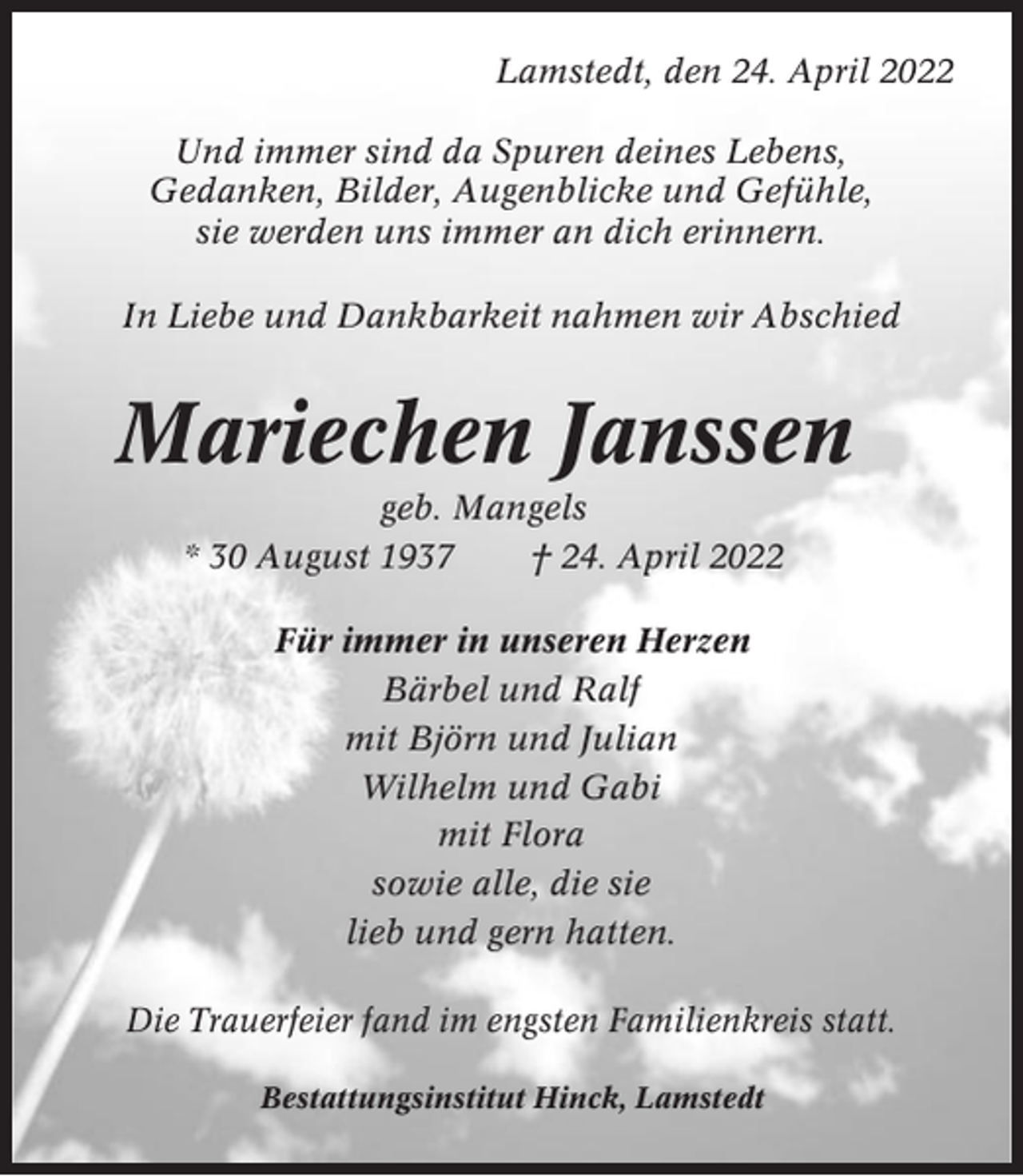 <p>Lamstedt, den 24. April 2022<br />Und immer sind da Spuren deines Lebens,<br />Gedanken, Bilder, Augenblicke und Gefühle,<br />sie werden uns immer an dich erinnern.<br />In Liebe und Dankbarkeit nahmen wir Abschied</p><p>Mariechen Janssen<br />geb. Mangels<br />* 30 August 1937<br />† 24. April 2022<br />Für immer in unseren Herzen<br />Bärbel und Ralf<br />mit Björn und Julian<br />Wilhelm und Gabi<br />mit Flora<br />sowie alle, die sie<br />lieb und gern hatten.<br />Die Trauerfeier fand im engsten Familienkreis statt.<br />Bestattungsinstitut Hinck, Lamstedt</p>