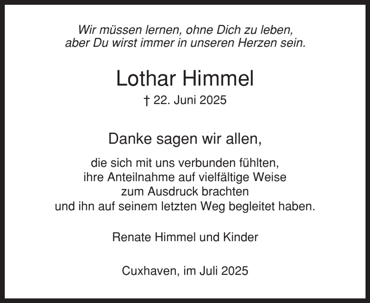 <p>Wir müssen lernen, ohne Dich zu leben,<br />aber Du wirst immer in unseren Herzen sein.</p><p>Lothar Himmel<br />† 22. Juni 2025</p><p>Danke sagen wir allen,<br />die sich mit uns verbunden fühlten,<br />ihre Anteilnahme auf vielfältige Weise<br />zum Ausdruck brachten<br />und ihn auf seinem letzten Weg begleitet haben.<br />Renate Himmel und Kinder<br />Cuxhaven, im Juli 2025</p>