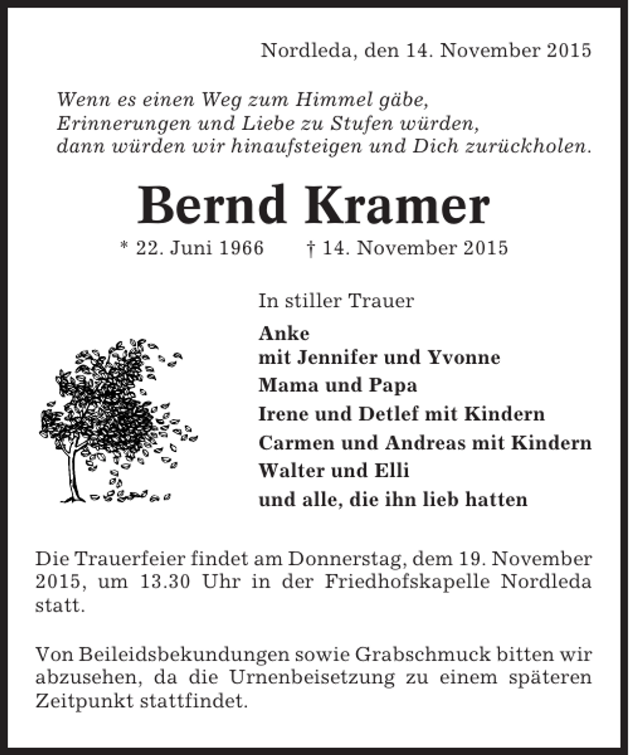 <p>Nordleda, den 14. November 2015<br />Wenn es einen Weg zum Himmel gäbe,<br />Erinnerungen und Liebe zu Stufen würden,<br />dann würden wir hinaufsteigen und Dich zurückholen.</p><p>Bernd Kramer<br />* 22. Juni 1966</p><p>† 14. November 2015</p><p>In stiller Trauer<br />Anke<br />mit Jennifer und Yvonne<br />Mama und Papa<br />Irene und Detlef mit Kindern<br />Carmen und Andreas mit Kindern<br />Walter und Elli<br />und alle, die ihn lieb hatten<br />Die Trauerfeier findet am Donnerstag, dem 19. November<br />2015, um 13.30 Uhr in der Friedhofskapelle Nordleda<br />statt.<br />Von Beileidsbekundungen sowie Grabschmuck bitten wir<br />abzusehen, da die Urnenbeisetzung zu einem späteren<br />Zeitpunkt stattfindet.</p>