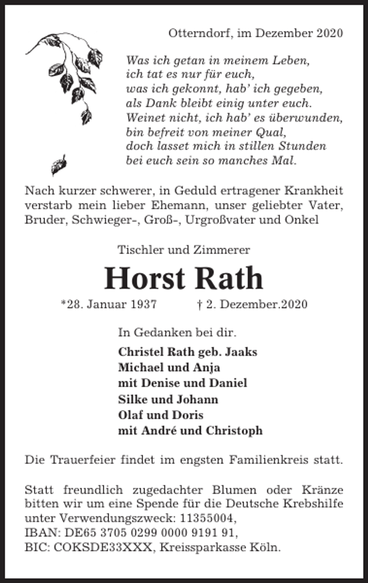 <p>Otterndorf, im Dezember 2020<br />Was ich getan in meinem Leben,<br />ich tat es nur für euch,<br />was ich gekonnt, hab’ ich gegeben,<br />als Dank bleibt einig unter euch.<br />Weinet nicht, ich hab’ es überwunden,<br />bin befreit von meiner Qual,<br />doch lasset mich in stillen Stunden<br />bei euch sein so manches Mal.<br />Nach kurzer schwerer, in Geduld ertragener Krankheit<br />verstarb mein lieber Ehemann, unser geliebter Vater,<br />Bruder, Schwieger-, Groß-, Urgroßvater und Onkel<br />Tischler und Zimmerer</p><p>Horst Rath<br />*28. Januar 1937</p><p>† 2. Dezember.2020</p><p>In Gedanken bei dir.<br />Christel Rath geb. Jaaks<br />Michael und Anja<br />mit Denise und Daniel<br />Silke und Johann<br />Olaf und Doris<br />mit André und Christoph<br />Die Trauerfeier findet im engsten Familienkreis statt.<br />Statt freundlich zugedachter Blumen oder Kränze<br />bitten wir um eine Spende für die Deutsche Krebshilfe<br />unter Verwendungszweck: 11355004,<br />IBAN: DE65 3705 0299 0000 91,<br />BIC: COKSDE33XXX, Kreissparkasse Köln.</p>