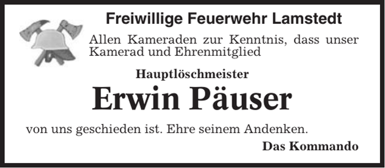 <p>Freiwillige Feuerwehr Lamstedt<br />Allen Kameraden zur Kenntnis, dass unser<br />Kamerad und Ehrenmitglied<br />Hauptlöschmeister</p><p>Erwin Päuser<br />von uns geschieden ist. Ehre seinem Andenken.<br />Das Kommando</p>