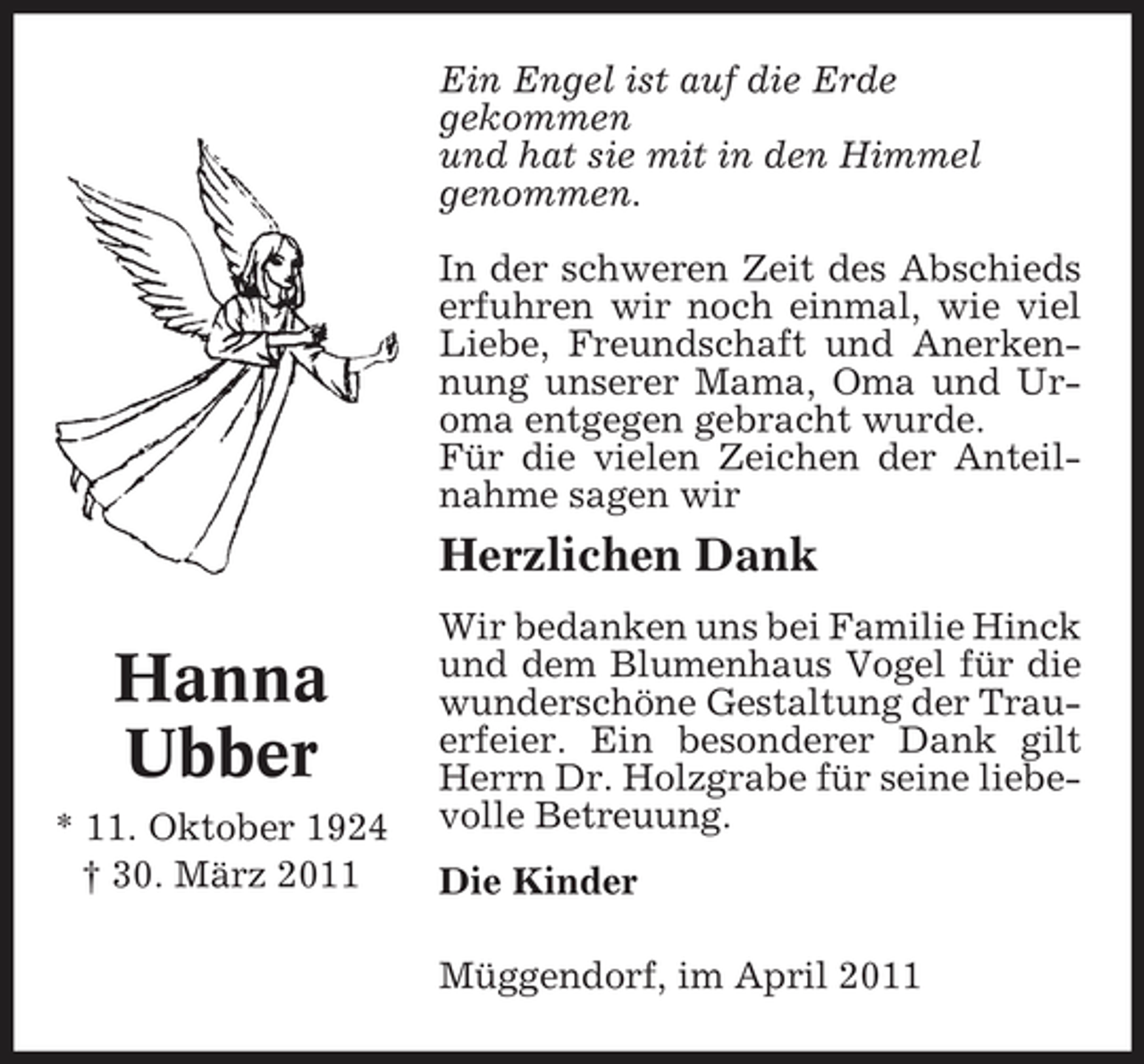 <p>Ein Engel ist auf die Erde gekommen und hat sie mit in den Himmel genommen. In der schweren Zeit des Abschieds erfuhren wir noch einmal, wie viel Liebe, Freundschaft und Anerkennung unserer Mama, Oma und Uroma entgegen gebracht wurde. Für die vielen Zeichen der Anteilnahme sagen wir</p><p>Herzlichen Dank</p><p>Hanna Ubber<br />* 11. Oktober 1924 † 30. März 2011</p><p>Wir bedanken uns bei Familie Hinck und dem Blumenhaus Vogel für die wunderschöne Gestaltung der Trauerfeier. Ein besonderer Dank gilt Herrn Dr. Holzgrabe für seine liebevolle Betreuung. Die Kinder Müggendorf, im April 2011</p>