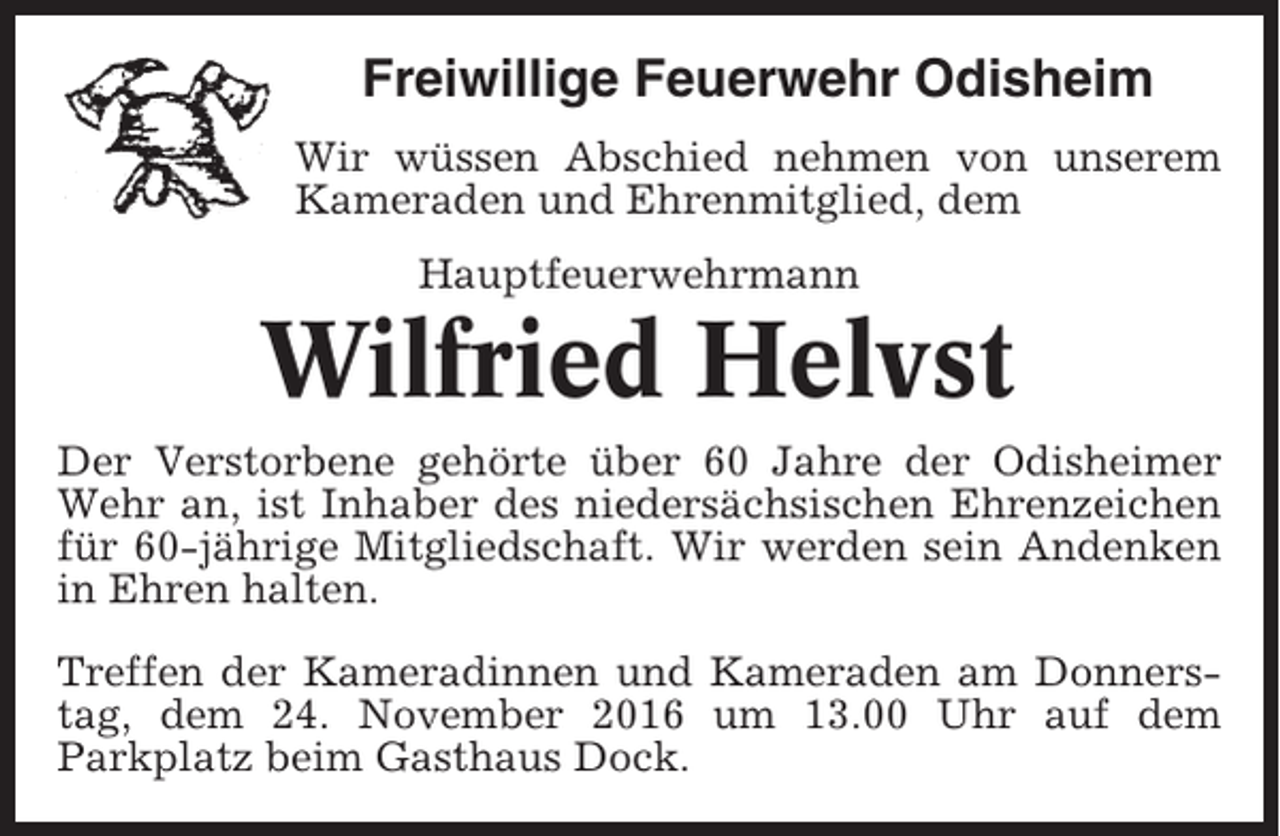 <p>Freiwillige Feuerwehr Odisheim<br />Wir wüssen Abschied nehmen von unserem<br />Kameraden und Ehrenmitglied, dem<br />Hauptfeuerwehrmann</p><p>Wilfried Helvst<br />Der Verstorbene gehörte über 60 Jahre der Odisheimer<br />Wehr an, ist Inhaber des niedersächsischen Ehrenzeichen<br />für 60-jährige Mitgliedschaft. Wir werden sein Andenken<br />in Ehren halten.<br />Treffen der Kameradinnen und Kameraden am Donnerstag, dem 24. November 2016 um 13.00 Uhr auf dem<br />Parkplatz beim Gasthaus Dock.</p>
