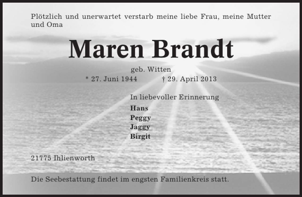 <p>Plötzlich und unerwartet verstarb meine liebe Frau, meine Mutter<br />und Oma</p><p>Maren Brandt<br />geb. Witten<br />* 27. Juni 1944<br />† 29. April 2013<br />In liebevoller Erinnerung<br />Hans<br />Peggy<br />Jaggy<br />Birgit<br />21775 Ihlienworth<br />Die Seebestattung findet im engsten Familienkreis statt.</p>