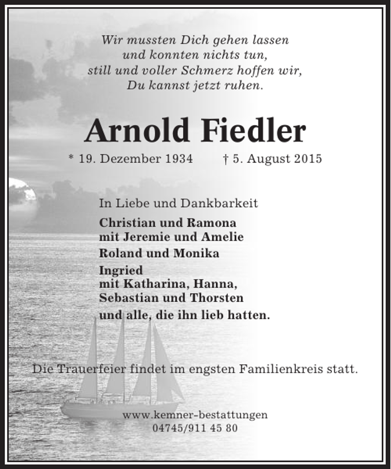 <p>Wir mussten Dich gehen lassen<br />und konnten nichts tun,<br />still und voller Schmerz hoffen wir,<br />Du kannst jetzt ruhen.</p><p>Arnold Fiedler<br />* 19. Dezember 1934</p><p>† 5. August 2015</p><p>In Liebe und Dankbarkeit<br />Christian und Ramona<br />mit Jeremie und Amelie<br />Roland und Monika<br />Ingried<br />mit Katharina, Hanna,<br />Sebastian und Thorsten<br />und alle, die ihn lieb hatten.</p><p>Die Trauerfeier findet im engsten Familienkreis statt.</p><p>www.kemner-bestattungen<br />04745/911 45 80</p>