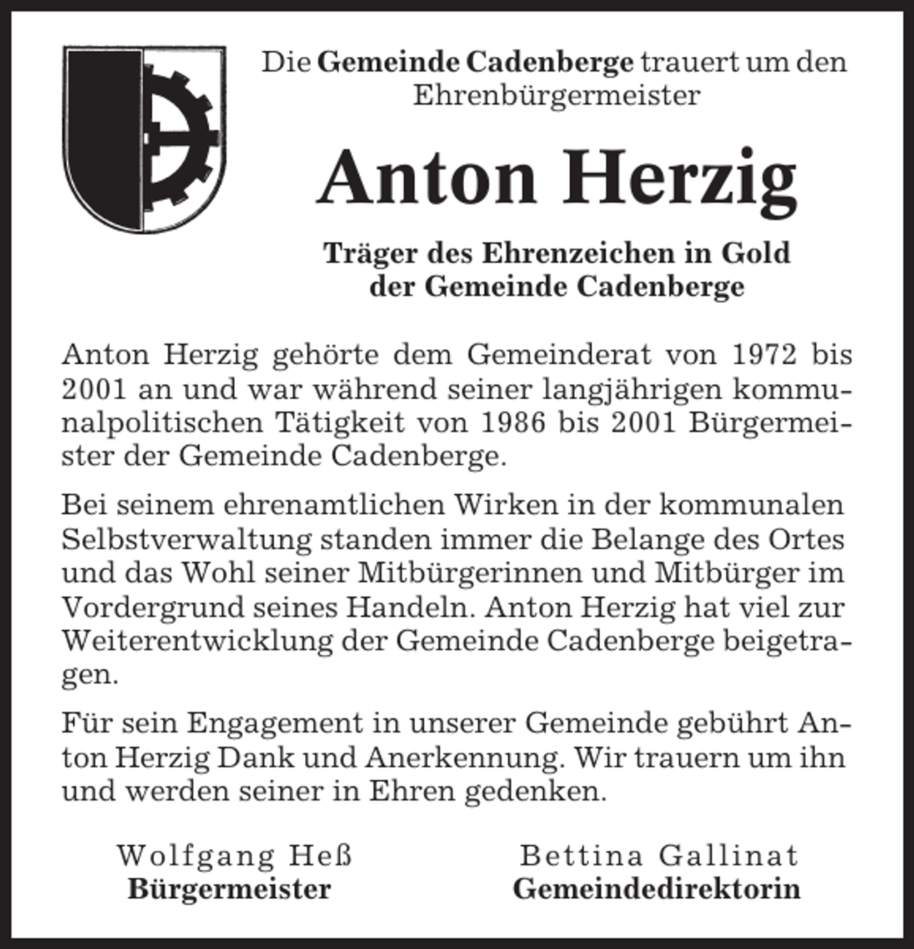 <p>Die Gemeinde Cadenberge trauert um den<br />Ehrenbürgermeister</p><p>Anton Herzig<br />Träger des Ehrenzeichen in Gold<br />der Gemeinde Cadenberge<br />Anton Herzig gehörte dem Gemeinderat von 1972 bis<br />2001 an und war während seiner langjährigen kommunalpolitischen Tätigkeit von 1986 bis 2001 Bürgermeister der Gemeinde Cadenberge.<br />Bei seinem ehrenamtlichen Wirken in der kommunalen<br />Selbstverwaltung standen immer die Belange des Ortes<br />und das Wohl seiner Mitbürgerinnen und Mitbürger im<br />Vordergrund seines Handeln. Anton Herzig hat viel zur<br />Weiterentwicklung der Gemeinde Cadenberge beigetragen.<br />Für sein Engagement in unserer Gemeinde gebührt Anton Herzig Dank und Anerkennung. Wir trauern um ihn<br />und werden seiner in Ehren gedenken.<br />Wolfgang Heß<br />Bürgermeister</p><p>Bettina Gallinat<br />Gemeindedirektorin</p>
