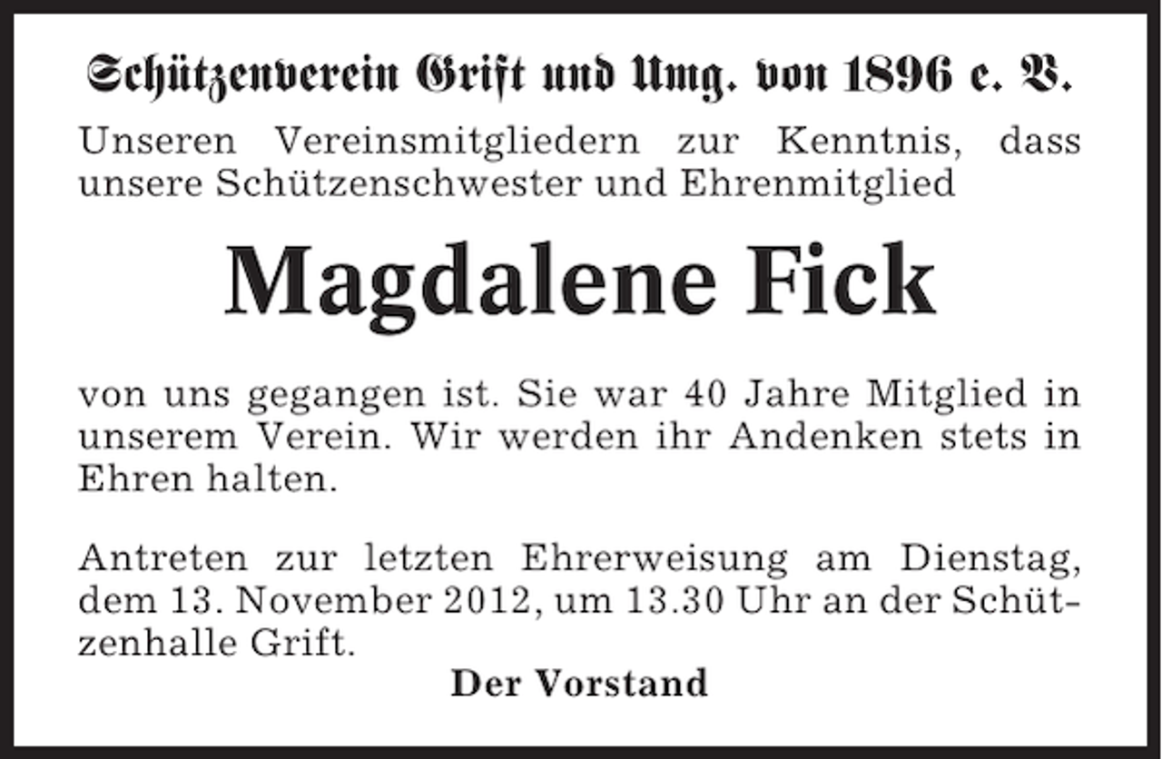 <p>Schützenverein Grift und Umg. von 1896 e. V.<br />Unseren Vereinsmitgliedern zur Kenntnis, dass<br />unsere Schützenschwester und Ehrenmitglied</p><p>Magdalene Fick<br />von uns gegangen ist. Sie war 40 Jahre Mitglied in<br />unserem Verein. Wir werden ihr Andenken stets in<br />Ehren halten.<br />Antreten zur letzten Ehrerweisung am Dienstag,<br />dem 13. November 2012, um 13.30 Uhr an der Schützenhalle Grift.<br />Der Vorstand</p>