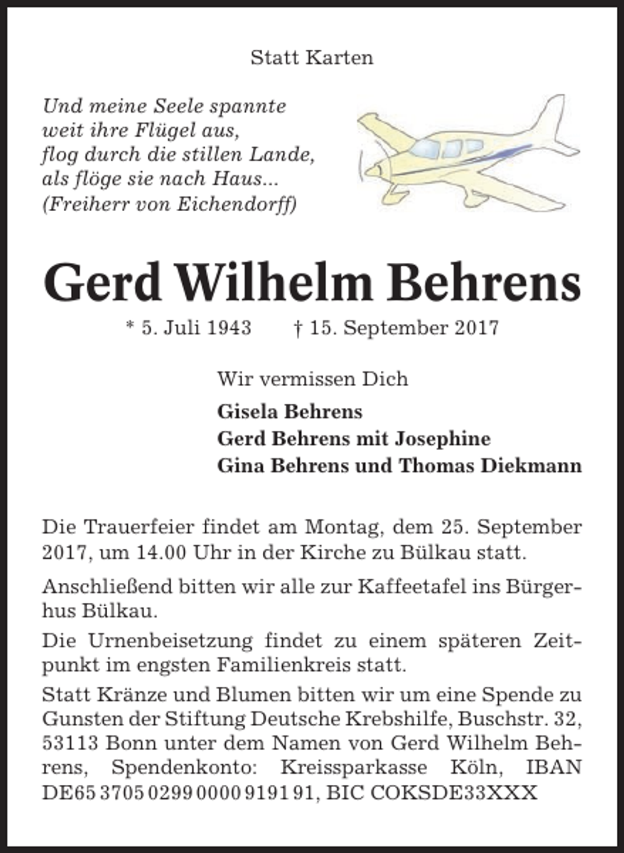 <p>Statt Karten<br />Und meine Seele spannte<br />weit ihre Flügel aus,<br />flog durch die stillen Lande,<br />als flöge sie nach Haus...<br />(Freiherr von Eichendorff)</p><p>Gerd Wilhelm Behrens<br />* 5. Juli 1943</p><p>† 15. September 2017</p><p>Wir vermissen Dich<br />Gisela Behrens<br />Gerd Behrens mit Josephine<br />Gina Behrens und Thomas Diekmann<br />Die Trauerfeier findet am Montag, dem 25. September<br />2017, um 14.00 Uhr in der Kirche zu Bülkau statt.<br />Anschließend bitten wir alle zur Kaffeetafel ins Bürgerhus Bülkau.<br />Die Urnenbeisetzung findet zu einem späteren Zeitpunkt im engsten Familienkreis statt.<br />Statt Kränze und Blumen bitten wir um eine Spende zu<br />Gunsten der Stiftung Deutsche Krebshilfe, Buschstr. 32,<br />53113 Bonn unter dem Namen von Gerd Wilhelm Behrens, Spendenkonto: Kreissparkasse Köln, IBAN<br />DE65 3705 0299 0000 91, BIC COKSDE33XXX</p>