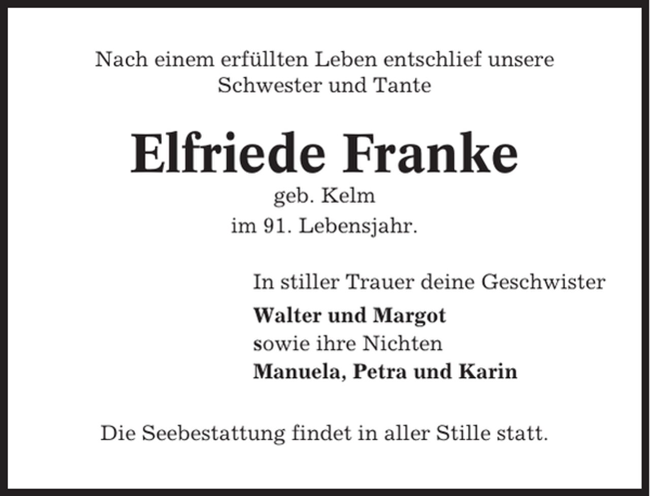 <p>Nach einem erfüllten Leben entschlief unsere<br />Schwester und Tante</p><p>Elfriede Franke<br />geb. Kelm<br />im 91. Lebensjahr.<br />In stiller Trauer deine Geschwister<br />Walter und Margot<br />sowie ihre Nichten<br />Manuela, Petra und Karin<br />Die Seebestattung findet in aller Stille statt.</p>