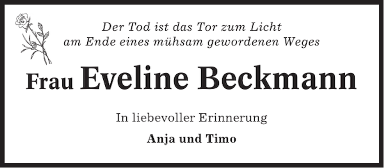 <p>Der Tod ist das Tor zum Licht<br />am Ende eines mühsam gewordenen Weges</p><p>Frau Eveline</p><p>Beckmann</p><p>In liebevoller Erinnerung<br />Anja und Timo</p>